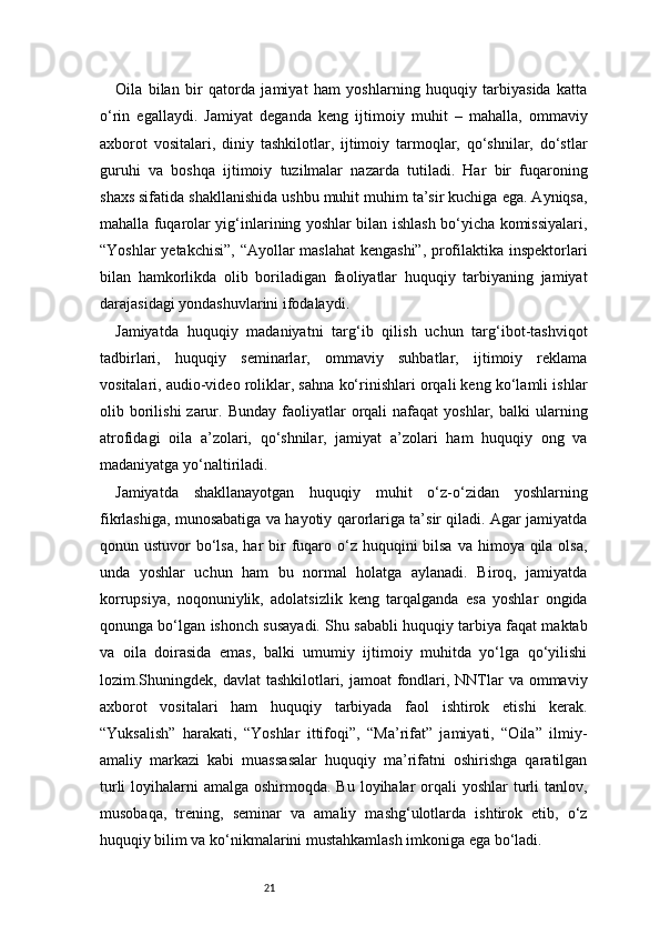 21Oila   bilan   bir   qatorda   jamiyat   ham   yoshlarning   huquqiy   tarbiyasida   katta
o‘rin   egallaydi.   Jamiyat   deganda   keng   ijtimoiy   muhit   –   mahalla,   ommaviy
axborot   vositalari,   diniy   tashkilotlar,   ijtimoiy   tarmoqlar,   qo‘shnilar,   do‘stlar
guruhi   va   boshqa   ijtimoiy   tuzilmalar   nazarda   tutiladi.   Har   bir   fuqaroning
shaxs sifatida shakllanishida ushbu muhit muhim ta’sir kuchiga ega. Ayniqsa,
mahalla fuqarolar yig‘inlarining yoshlar bilan ishlash bo‘yicha komissiyalari,
“Yoshlar yetakchisi”, “Ayollar maslahat  kengashi”, profilaktika inspektorlari
bilan   hamkorlikda   olib   boriladigan   faoliyatlar   huquqiy   tarbiyaning   jamiyat
darajasidagi yondashuvlarini ifodalaydi.
Jamiyatda   huquqiy   madaniyatni   targ‘ib   qilish   uchun   targ‘ibot-tashviqot
tadbirlari,   huquqiy   seminarlar,   ommaviy   suhbatlar,   ijtimoiy   reklama
vositalari, audio-video roliklar, sahna ko‘rinishlari orqali keng ko‘lamli ishlar
olib  borilishi  zarur.  Bunday  faoliyatlar   orqali  nafaqat  yoshlar,   balki   ularning
atrofidagi   oila   a’zolari,   qo‘shnilar,   jamiyat   a’zolari   ham   huquqiy   ong   va
madaniyatga yo‘naltiriladi.
Jamiyatda   shakllanayotgan   huquqiy   muhit   o‘z-o‘zidan   yoshlarning
fikrlashiga, munosabatiga va hayotiy qarorlariga ta’sir qiladi. Agar jamiyatda
qonun ustuvor  bo‘lsa,  har  bir  fuqaro o‘z huquqini  bilsa  va himoya qila olsa,
unda   yoshlar   uchun   ham   bu   normal   holatga   aylanadi.   Biroq,   jamiyatda
korrupsiya,   noqonuniylik,   adolatsizlik   keng   tarqalganda   esa   yoshlar   ongida
qonunga bo‘lgan ishonch susayadi. Shu sababli huquqiy tarbiya faqat maktab
va   oila   doirasida   emas,   balki   umumiy   ijtimoiy   muhitda   yo‘lga   qo‘yilishi
lozim.Shuningdek, davlat  tashkilotlari, jamoat  fondlari, NNTlar va ommaviy
axborot   vositalari   ham   huquqiy   tarbiyada   faol   ishtirok   etishi   kerak.
“Yuksalish”   harakati,   “Yoshlar   ittifoqi”,   “Ma’rifat”   jamiyati,   “Oila”   ilmiy-
amaliy   markazi   kabi   muassasalar   huquqiy   ma’rifatni   oshirishga   qaratilgan
turli  loyihalarni  amalga oshirmoqda. Bu  loyihalar  orqali  yoshlar  turli  tanlov,
musobaqa,   trening,   seminar   va   amaliy   mashg‘ulotlarda   ishtirok   etib,   o‘z
huquqiy bilim va ko‘nikmalarini mustahkamlash imkoniga ega bo‘ladi. 