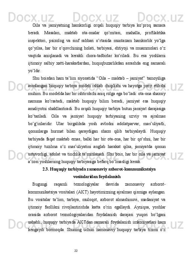 22Oila   va   jamiyatning   hamkorligi   orqali   huquqiy   tarbiya   ko‘proq   samara
beradi.   Masalan,   maktab   ota-onalar   qo‘mitasi,   mahalla,   profilaktika
inspektori,   psixolog   va   sinf   rahbari   o‘rtasida   muntazam   hamkorlik   yo‘lga
qo‘yilsa,   har   bir   o‘quvchining   holati,   tarbiyasi,   ehtiyoji   va   muammolari   o‘z
vaqtida   aniqlanadi   va   kerakli   chora-tadbirlar   ko‘riladi.   Bu   esa   yoshlarni
ijtimoiy   salbiy   xatti-harakatlardan,   huquqbuzarlikdan   asrashda   eng   samarali
yo‘ldir.
Shu   boisdan   ham   ta’lim   siyosatida   “Oila   –   maktab   –   jamiyat”   tamoyiliga
asoslangan   huquqiy   tarbiya   modeli   ishlab   chiqilishi   va   hayotga   joriy   etilishi
muhim. Bu modelda har bir ishtirokchi aniq rolga ega bo‘ladi: ota-ona shaxsiy
namuna   ko‘rsatadi,   maktab   huquqiy   bilim   beradi,   jamiyat   esa   huquqiy
amaliyotni shakllantiradi. Bu orqali huquqiy tarbiya butun jamiyat darajasiga
ko‘tariladi.   Oila   va   jamiyat   huquqiy   tarbiyaning   uzviy   va   ajralmas
bo‘g‘inlaridir.   Ular   birgalikda   yosh   avlodni   adolatparvar,   mas’uliyatli,
qonunlarga   hurmat   bilan   qaraydigan   shaxs   qilib   tarbiyalaydi.   Huquqiy
tarbiyada   faqat   maktab   emas,   balki   har   bir   ota-ona,   har   bir   qo‘shni,   har   bir
ijtimoiy   tuzilma   o‘z   mas’uliyatini   anglab   harakat   qilsa,   jamiyatda   qonun
ustuvorligi, adolat va tinchlik ta’minlanadi. Shu bois, har  bir oila va jamiyat
a’zosi yoshlarning huquqiy tarbiyasiga befarq bo‘lmasligi kerak.
2.3. Huquqiy tarbiyada zamonaviy axborot-kommunikatsiya
vositalaridan foydalanish
Bugungi   raqamli   texnologiyalar   davrida   zamonaviy   axborot-
kommunikatsiya  vositalari  (AKT)   hayotimizning  ajralmas  qismiga  aylangan.
Bu   vositalar   ta’lim,   tarbiya,   muloqot,   axborot   almashinuvi,   madaniyat   va
ijtimoiy   faollikni   rivojlantirishda   katta   o‘rin   egallaydi.   Ayniqsa,   yoshlar
orasida   axborot   texnologiyalaridan   foydalanish   darajasi   yuqori   bo‘lgani
sababli,   huquqiy   tarbiyada   AKTdan   samarali   foydalanish   imkoniyatlari   ham
kengayib   bormoqda.   Shuning   uchun   zamonaviy   huquqiy   tarbiya   tizimi   o‘z 
