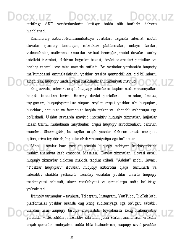 23tarkibiga   AKT   yondashuvlarini   kiritgan   holda   olib   borilishi   dolzarb
hisoblanadi.
Zamonaviy   axborot-kommunikatsiya   vositalari   deganda   internet,   mobil
ilovalar,   ijtimoiy   tarmoqlar,   interaktiv   platformalar,   onlayn   darslar,
videoroliklar,   multimedia   resurslar,   virtual   treninglar,   mobil   ilovalar,   sun’iy
intellekt   tizimlari,   elektron   hujjatlar   bazasi,   davlat   xizmatlari   portallari   va
boshqa   raqamli   vositalar   nazarda   tutiladi.   Bu   vositalar   yordamida   huquqiy
ma’lumotlarni   ommalashtirish,   yoshlar   orasida   qonunchilikka   oid   bilimlarni
singdirish, huquqiy madaniyatni shakllantirish imkoniyati mavjud.
Eng   avvalo,   internet   orqali   huquqiy   bilimlarni   taqdim   etish   imkoniyatlari
haqida   to‘xtalish   lozim.   Rasmiy   davlat   portallari   –   masalan,   lex.uz,
my.gov.uz,   huquqiyportal.uz   singari   saytlar   orqali   yoshlar   o‘z   huquqlari,
burchlari,   qonunlar   va   farmonlar   haqida   tezkor   va   ishonchli   axborotga   ega
bo‘lishadi.   Ushbu   saytlarda   mavjud   interaktiv   huquqiy   xizmatlar,   hujjatlar
izlash   tizimi,   muhokama   maydonlari   orqali   huquqiy   savodxonlikni   oshirish
mumkin.   Shuningdek,   bu   saytlar   orqali   yoshlar   elektron   tarzda   murojaat
qilish, ariza topshirish, hujjatlar olish imkoniyatiga ega bo‘ladilar.
Mobil   ilovalar   ham   yoshlar   orasida   huquqiy   tarbiyani   kuchaytirishda
muhim   ahamiyat   kasb   etmoqda.   Masalan,   “Davlat   xizmatlari”   ilovasi   orqali
huquqiy   xizmatlar   elektron   shaklda   taqdim   etiladi.   “Adolat”   mobil   ilovasi,
“Yoshlar   huquqlari”   ilovalari   huquqiy   axborotni   qisqa,   tushunarli   va
interaktiv   shaklda   yetkazadi.   Bunday   vositalar   yoshlar   orasida   huquqiy
madaniyatni   oshiradi,   ularni   mas’uliyatli   va   qonunlarga   sodiq   bo‘lishga
yo‘naltiradi.
Ijtimoiy tarmoqlar – ayniqsa, Telegram, Instagram, YouTube, TikTok kabi
platformalar   yoshlar   orasida   eng   keng   auditoriyaga   ega   bo‘lgani   sababli,
ulardan   ham   huquqiy   tarbiya   maqsadida   foydalanish   keng   imkoniyatlar
yaratadi.   Videoroliklar,   interaktiv   sahifalar,   jonli   efirlar,   animatsion   videolar
orqali   qonunlar   mohiyatini   sodda   tilda   tushuntirish,   huquqiy   savol-javoblar 