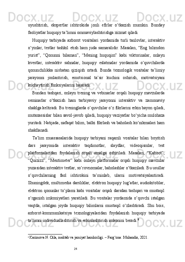 24uyushtirish,   ekspertlar   ishtirokida   jonli   efirlar   o‘tkazish   mumkin.   Bunday
faoliyatlar huquqiy ta’limni ommaviylashtirishga xizmat qiladi.
Huquqiy   tarbiyada   axborot   vositalari   yordamida   turli   tanlovlar,   interaktiv
o‘yinlar,   testlar   tashkil   etish   ham   juda   samaralidir.   Masalan,   “Eng   bilimdon
yurist”,   “Qonunni   bilaman”,   “Mening   huquqim”   kabi   viktorinalar,   onlayn
kvestlar,   interaktiv   sahnalar,   huquqiy   eslatmalar   yordamida   o‘quvchilarda
qonunchilikka   nisbatan   qiziqish   ortadi.   Bunda   texnologik   vositalar   ta’limiy
jarayonni   jonlantirish,   emotsional   ta’sir   kuchini   oshirish,   motivatsiyani
kuchaytirish funksiyalarini bajaradi.
Bundan   tashqari,   onlayn   trening   va   vebinarlar   orqali   huquqiy   mavzularda
seminarlar   o‘tkazish   ham   tarbiyaviy   jarayonni   interaktiv   va   zamonaviy
shaklga keltiradi. Bu treninglarda o‘quvchilar o‘z fikrlarini erkin bayon qiladi,
mutaxassislar bilan savol-javob qiladi, huquqiy vaziyatlar bo‘yicha mulohaza
yuritadi. Natijada, nafaqat bilim, balki fikrlash va baholash ko‘nikmalari ham
shakllanadi.
Ta’lim   muassasalarida   huquqiy   tarbiyani   raqamli   vositalar   bilan   boyitish
dars   jarayonida   interaktiv   taqdimotlar,   slaydlar,   videoqismlar,   test
platformalaridan   foydalanish   orqali   amalga   oshiriladi.   Masalan,   “Kahoot”,
“Quizizz”,   “Mentimeter”   kabi   onlayn   platformalar   orqali   huquqiy   mavzular
yuzasidan interaktiv testlar, so‘rovnomalar, baholashlar o‘tkaziladi. Bu usullar
o‘quvchilarning   faol   ishtirokini   ta’minlab,   ularni   motivatsiyalantiradi.
Shuningdek, multimedia darsliklar, elektron huquqiy lug‘atlar, audiokitoblar,
elektron qonunlar to‘plami kabi vositalar orqali darsdan tashqari va mustaqil
o‘rganish   imkoniyatlari   yaratiladi.   Bu   vositalar   yordamida   o‘quvchi   istalgan
vaqtda,   istalgan   joyda   huquqiy   bilimlarni   mustaqil   o‘zlashtiradi.   Shu   bois,
axborot-kommunikatsiya   texnologiyalaridan   foydalanish   huquqiy   tarbiyada
ta’limni individuallashtirish va erkinlashtirish imkonini beradi. 8
8
  Karimova N. Oila, maktab va jamiyat hamkorligi. – Farg‘ona: Muhandis, 2021. 