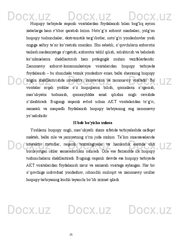 25Huquqiy   tarbiyada   raqamli   vositalardan   foydalanish   bilan   bog‘liq   ayrim
xatarlarga   ham   e’tibor   qaratish   lozim.   Noto‘g‘ri   axborot   manbalari,   yolg‘on
huquqiy   tushunchalar,   ekstremistik   targ‘ibotlar,   noto‘g‘ri   yondashuvlar   yosh
ongiga salbiy ta’sir ko‘rsatishi mumkin. Shu sababli, o‘quvchilarni axborotni
tanlash madaniyatiga o‘rgatish, axborotni tahlil qilish, solishtirish va baholash
ko‘nikmalarini   shakllantirish   ham   pedagogik   muhim   vazifalardandir.
Zamonaviy   axborot-kommunikatsiya   vositalaridan   huquqiy   tarbiyada
foydalanish – bu shunchaki texnik yondashuv emas, balki shaxsning huquqiy
ongini   shakllantirishda   interaktiv,   innovatsion   va   zamonaviy   vositadir.   Bu
vositalar   orqali   yoshlar   o‘z   huquqlarini   bilish,   qonunlarni   o‘rganish,
mas’uliyatni   tushunish,   qonuniylikka   amal   qilishni   ongli   ravishda
o‘zlashtiradi.   Bugungi   raqamli   avlod   uchun   AKT   vositalaridan   to‘g‘ri,
samarali   va   maqsadli   foydalanish   huquqiy   tarbiyaning   eng   zamonaviy
yo‘nalishidir.
II bob bo‘yicha xulosa
Yoshlarni   huquqiy   ongli,   mas’uliyatli   shaxs   sifatida   tarbiyalashda   nafaqat
maktab,   balki   oila   va   jamiyatning   o‘rni   juda   muhim.   Ta’lim   muassasalarida
interaktiv   metodlar,   raqamli   texnologiyalar   va   hamkorlik   asosida   olib
borilayotgan   ishlar   samaradorlikni   oshiradi.   Oila   esa   farzandda   ilk   huquqiy
tushunchalarni shakllantiradi. Bugungi  raqamli davrda esa huquqiy tarbiyada
AKT   vositalaridan   foydalanish   zarur   va   samarali   vositaga   aylangan.   Har   bir
o‘quvchiga   individual   yondashuv,   ishonchli   muloqot   va   zamonaviy   usullar
huquqiy tarbiyaning kuchli tayanchi bo‘lib xizmat qiladi. 