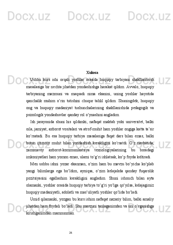 26 Xulosa
Ushbu   kurs   ishi   orqali   yoshlar   orasida   huquqiy   tarbiyani   shakllantirish
masalasiga bir nechta jihatdan yondashishga harakat qildim. Avvalo, huquqiy
tarbiyaning   mazmuni   va   maqsadi   nima   ekanini,   uning   yoshlar   hayotida
qanchalik   muhim   o‘rin   tutishini   chuqur   tahlil   qildim.   Shuningdek,   huquqiy
ong   va   huquqiy   madaniyat   tushunchalarining   shakllanishida   pedagogik   va
psixologik yondashuvlar qanday rol o‘ynashini angladim.
Ish   jarayonida   shuni   his   qildimki,   nafaqat   maktab   yoki   universitet,   balki
oila, jamiyat, axborot vositalari va atrof-muhit ham yoshlar ongiga katta ta’sir
ko‘rsatadi.   Bu   esa   huquqiy   tarbiya   masalasiga   faqat   dars   bilan   emas,   balki
butun   ijtimoiy   muhit   bilan   yondashish   kerakligini   ko‘rsatdi.   O‘z   navbatida,
zamonaviy   axborot-kommunikatsiya   texnologiyalarining   bu   boradagi
imkoniyatlari ham yomon emas, ularni to‘g‘ri ishlatsak, ko‘p foyda keltiradi.
Men   ushbu   ishni   yozar   ekanman,   o‘zim   ham   bu   mavzu   bo‘yicha   ko‘plab
yangi   bilimlarga   ega   bo‘ldim,   ayniqsa,   o‘zim   kelajakda   qanday   fuqarolik
pozitsiyasini   egallashim   kerakligini   angladim.   Shuni   ishonch   bilan   ayta
olamanki, yoshlar orasida huquqiy tarbiya to‘g‘ri yo‘lga qo‘yilsa, kelajagimiz
huquqiy madaniyatli, adolatli va mas’uliyatli yoshlar qo‘lida bo‘ladi.
Umid qilamanki, yozgan bu kurs ishim nafaqat nazariy bilim, balki amaliy
jihatdan ham foydali bo‘ladi. Shu mavzuni tanlaganimdan va uni o‘rganishga
kirishganimdan mamnunman. 