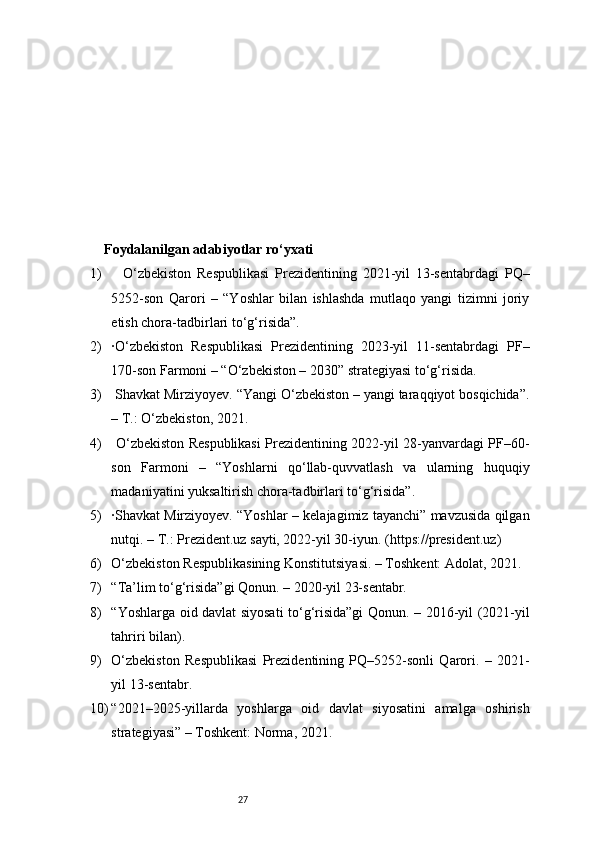 27Foydalanilgan adabiyotlar ro‘yxati
1)     O‘zbekiston   Respublikasi   Prezidentining   2021-yil   13-sentabrdagi   PQ–
5252-son   Qarori   –   “Yoshlar   bilan   ishlashda   mutlaqo   yangi   tizimni   joriy
etish chora-tadbirlari to‘g‘risida”.
2) ·O‘zbekiston   Respublikasi   Prezidentining   2023-yil   11-sentabrdagi   PF–
170-son Farmoni – “O‘zbekiston – 2030” strategiyasi to‘g‘risida.
3)  Shavkat Mirziyoyev. “Yangi O‘zbekiston – yangi taraqqiyot bosqichida”.
– T.: O‘zbekiston, 2021.
4)   O‘zbekiston Respublikasi Prezidentining 2022-yil 28-yanvardagi PF–60-
son   Farmoni   –   “Yoshlarni   qo‘llab-quvvatlash   va   ularning   huquqiy
madaniyatini yuksaltirish chora-tadbirlari to‘g‘risida”.
5) ·Shavkat Mirziyoyev. “Yoshlar – kelajagimiz tayanchi” mavzusida qilgan
nutqi. – T.: Prezident.uz sayti, 2022-yil 30-iyun. ( https://president.uz )  
6) O‘zbekiston Respublikasining Konstitutsiyasi. – Toshkent: Adolat, 2021.
7) “Ta’lim to‘g‘risida”gi Qonun. – 2020-yil 23-sentabr.
8) “Yoshlarga oid davlat siyosati to‘g‘risida”gi Qonun. – 2016-yil (2021-yil
tahriri bilan).
9) O‘zbekiston   Respublikasi   Prezidentining   PQ–5252-sonli   Qarori.   –   2021-
yil 13-sentabr.
10) “2021–2025-yillarda   yoshlarga   oid   davlat   siyosatini   amalga   oshirish
strategiyasi” – Toshkent: Norma, 2021. 
