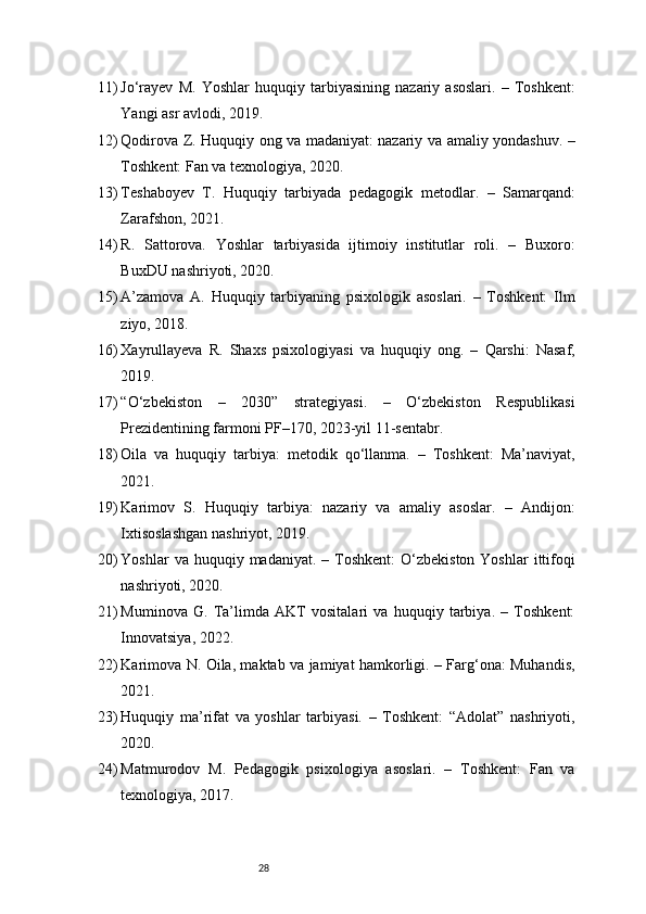 2811) Jo‘rayev   M.   Yoshlar   huquqiy   tarbiyasining   nazariy   asoslari.   –   Toshkent:
Yangi asr avlodi, 2019.
12) Qodirova Z. Huquqiy ong va madaniyat: nazariy va amaliy yondashuv. –
Toshkent: Fan va texnologiya, 2020.
13) Teshaboyev   T.   Huquqiy   tarbiyada   pedagogik   metodlar.   –   Samarqand:
Zarafshon, 2021.
14) R.   Sattorova.   Yoshlar   tarbiyasida   ijtimoiy   institutlar   roli.   –   Buxoro:
BuxDU nashriyoti, 2020.
15) A’zamova   A.   Huquqiy   tarbiyaning   psixologik   asoslari.   –   Toshkent:   Ilm
ziyo, 2018.
16) Xayrullayeva   R.   Shaxs   psixologiyasi   va   huquqiy   ong.   –   Qarshi:   Nasaf,
2019.
17) “O‘zbekiston   –   2030”   strategiyasi.   –   O‘zbekiston   Respublikasi
Prezidentining farmoni PF–170, 2023-yil 11-sentabr.
18) Oila   va   huquqiy   tarbiya:   metodik   qo‘llanma.   –   Toshkent:   Ma’naviyat,
2021.
19) Karimov   S.   Huquqiy   tarbiya:   nazariy   va   amaliy   asoslar.   –   Andijon:
Ixtisoslashgan nashriyot, 2019.
20) Yoshlar   va huquqiy  madaniyat. –  Toshkent:  O‘zbekiston  Yoshlar   ittifoqi
nashriyoti, 2020.
21) Muminova   G.   Ta’limda   AKT   vositalari   va   huquqiy   tarbiya.   –   Toshkent:
Innovatsiya, 2022.
22) Karimova N. Oila, maktab va jamiyat hamkorligi. – Farg‘ona: Muhandis,
2021.
23) Huquqiy   ma’rifat   va   yoshlar   tarbiyasi.   –   Toshkent:   “Adolat”   nashriyoti,
2020.
24) Matmurodov   M.   Pedagogik   psixologiya   asoslari.   –   Toshkent:   Fan   va
texnologiya, 2017. 