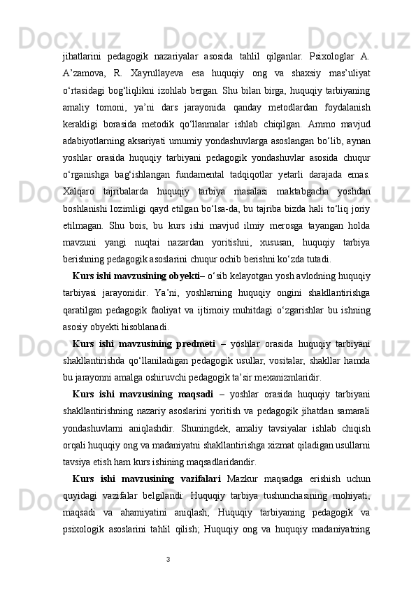 3jihatlarini   pedagogik   nazariyalar   asosida   tahlil   qilganlar.   Psixologlar   A.
A’zamova,   R.   Xayrullayeva   esa   huquqiy   ong   va   shaxsiy   mas’uliyat
o‘rtasidagi  bog‘liqlikni  izohlab bergan. Shu bilan  birga, huquqiy tarbiyaning
amaliy   tomoni,   ya’ni   dars   jarayonida   qanday   metodlardan   foydalanish
kerakligi   borasida   metodik   qo‘llanmalar   ishlab   chiqilgan.   Ammo   mavjud
adabiyotlarning   aksariyati   umumiy   yondashuvlarga   asoslangan   bo‘lib,   aynan
yoshlar   orasida   huquqiy   tarbiyani   pedagogik   yondashuvlar   asosida   chuqur
o‘rganishga   bag‘ishlangan   fundamental   tadqiqotlar   yetarli   darajada   emas.
Xalqaro   tajribalarda   huquqiy   tarbiya   masalasi   maktabgacha   yoshdan
boshlanishi lozimligi qayd etilgan bo‘lsa-da, bu tajriba bizda hali to‘liq joriy
etilmagan.   Shu   bois,   bu   kurs   ishi   mavjud   ilmiy   merosga   tayangan   holda
mavzuni   yangi   nuqtai   nazardan   yoritishni,   xususan,   huquqiy   tarbiya
berishning pedagogik asoslarini chuqur ochib berishni ko‘zda tutadi.
Kurs ishi mavzusining obyekti–  o‘sib kelayotgan yosh avlodning huquqiy
tarbiyasi   jarayonidir.   Ya’ni,   yoshlarning   huquqiy   ongini   shakllantirishga
qaratilgan   pedagogik   faoliyat   va   ijtimoiy   muhitdagi   o‘zgarishlar   bu   ishning
asosiy obyekti hisoblanadi.
Kurs   ishi   mavzusining   predmeti   –   yoshlar   orasida   huquqiy   tarbiyani
shakllantirishda   qo‘llaniladigan   pedagogik   usullar,   vositalar,   shakllar   hamda
bu jarayonni amalga oshiruvchi pedagogik ta’sir mexanizmlaridir.
Kurs   ishi   mavzusining   maqsadi   –   yoshlar   orasida   huquqiy   tarbiyani
shakllantirishning   nazariy   asoslarini   yoritish   va   pedagogik   jihatdan   samarali
yondashuvlarni   aniqlashdir.   Shuningdek,   amaliy   tavsiyalar   ishlab   chiqish
orqali huquqiy ong va madaniyatni shakllantirishga xizmat qiladigan usullarni
tavsiya etish ham kurs ishining maqsadlaridandir.
Kurs   ishi   mavzusining   vazifalari   Mazkur   maqsadga   erishish   uchun
quyidagi   vazifalar   belgilandi:   Huquqiy   tarbiya   tushunchasining   mohiyati,
maqsadi   va   ahamiyatini   aniqlash;   Huquqiy   tarbiyaning   pedagogik   va
psixologik   asoslarini   tahlil   qilish;   Huquqiy   ong   va   huquqiy   madaniyatning 
