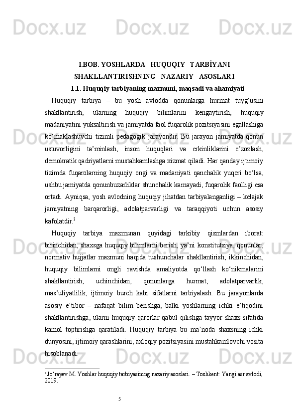 5I . BOB. YOSHLARDA     HUQUQIY     TARBİYANI
SHAKLLANTIRISHNING     NAZARIY     ASOSLARI
1.1. Huquqiy tarbiyaning mazmuni, maqsadi va ahamiyati
Huquqiy   tarbiya   –   bu   yosh   avlodda   qonunlarga   hurmat   tuyg‘usini
shakllantirish,   ularning   huquqiy   bilimlarini   kengaytirish,   huquqiy
madaniyatini yuksaltirish va jamiyatda faol fuqarolik pozitsiyasini egallashiga
ko‘maklashuvchi   tizimli   pedagogik   jarayondir.   Bu   jarayon   jamiyatda   qonun
ustuvorligini   ta’minlash,   inson   huquqlari   va   erkinliklarini   e’zozlash,
demokratik qadriyatlarni mustahkamlashga xizmat qiladi. Har qanday ijtimoiy
tizimda   fuqarolarning   huquqiy   ongi   va   madaniyati   qanchalik   yuqori   bo‘lsa,
ushbu jamiyatda qonunbuzarliklar shunchalik kamayadi, fuqarolik faolligi esa
ortadi. Ayniqsa, yosh avlodning huquqiy jihatdan tarbiyalanganligi – kelajak
jamiyatning   barqarorligi,   adolatparvarligi   va   taraqqiyoti   uchun   asosiy
kafolatdir. 2
Huquqiy   tarbiya   mazmunan   quyidagi   tarkibiy   qismlardan   iborat:
birinchidan, shaxsga huquqiy bilimlarni berish, ya’ni konstitutsiya, qonunlar,
normativ   hujjatlar   mazmuni   haqida   tushunchalar   shakllantirish;   ikkinchidan,
huquqiy   bilimlarni   ongli   ravishda   amaliyotda   qo‘llash   ko‘nikmalarini
shakllantirish;   uchinchidan,   qonunlarga   hurmat,   adolatparvarlik,
mas’uliyatlilik,   ijtimoiy   burch   kabi   sifatlarni   tarbiyalash.   Bu   jarayonlarda
asosiy   e’tibor   –   nafaqat   bilim   berishga,   balki   yoshlarning   ichki   e’tiqodini
shakllantirishga,   ularni   huquqiy   qarorlar   qabul   qilishga   tayyor   shaxs   sifatida
kamol   toptirishga   qaratiladi.   Huquqiy   tarbiya   bu   ma’noda   shaxsning   ichki
dunyosini, ijtimoiy qarashlarini, axloqiy pozitsiyasini mustahkamlovchi vosita
hisoblanadi.
2
  Jo‘rayev M. Yoshlar huquqiy tarbiyasining nazariy asoslari. – Toshkent: Yangi asr avlodi,
2019. 