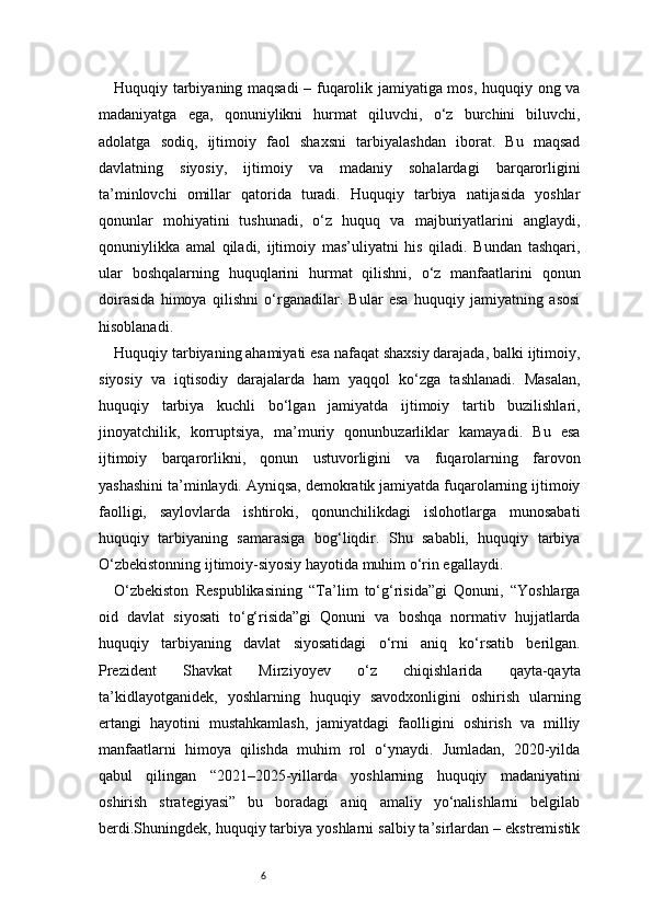 6Huquqiy tarbiyaning maqsadi  – fuqarolik jamiyatiga mos, huquqiy ong va
madaniyatga   ega,   qonuniylikni   hurmat   qiluvchi,   o‘z   burchini   biluvchi,
adolatga   sodiq,   ijtimoiy   faol   shaxsni   tarbiyalashdan   iborat.   Bu   maqsad
davlatning   siyosiy,   ijtimoiy   va   madaniy   sohalardagi   barqarorligini
ta’minlovchi   omillar   qatorida   turadi.   Huquqiy   tarbiya   natijasida   yoshlar
qonunlar   mohiyatini   tushunadi,   o‘z   huquq   va   majburiyatlarini   anglaydi,
qonuniylikka   amal   qiladi,   ijtimoiy   mas’uliyatni   his   qiladi.   Bundan   tashqari,
ular   boshqalarning   huquqlarini   hurmat   qilishni,   o‘z   manfaatlarini   qonun
doirasida   himoya   qilishni   o‘rganadilar.   Bular   esa   huquqiy   jamiyatning   asosi
hisoblanadi.
Huquqiy tarbiyaning ahamiyati esa nafaqat shaxsiy darajada, balki ijtimoiy,
siyosiy   va   iqtisodiy   darajalarda   ham   yaqqol   ko‘zga   tashlanadi.   Masalan,
huquqiy   tarbiya   kuchli   bo‘lgan   jamiyatda   ijtimoiy   tartib   buzilishlari,
jinoyatchilik,   korruptsiya,   ma’muriy   qonunbuzarliklar   kamayadi.   Bu   esa
ijtimoiy   barqarorlikni,   qonun   ustuvorligini   va   fuqarolarning   farovon
yashashini ta’minlaydi. Ayniqsa, demokratik jamiyatda fuqarolarning ijtimoiy
faolligi,   saylovlarda   ishtiroki,   qonunchilikdagi   islohotlarga   munosabati
huquqiy   tarbiyaning   samarasiga   bog‘liqdir.   Shu   sababli,   huquqiy   tarbiya
O‘zbekistonning ijtimoiy-siyosiy hayotida muhim o‘rin egallaydi.
O‘zbekiston   Respublikasining   “Ta’lim   to‘g‘risida”gi   Qonuni,   “Yoshlarga
oid   davlat   siyosati   to‘g‘risida”gi   Qonuni   va   boshqa   normativ   hujjatlarda
huquqiy   tarbiyaning   davlat   siyosatidagi   o‘rni   aniq   ko‘rsatib   berilgan.
Prezident   Shavkat   Mirziyoyev   o‘z   chiqishlarida   qayta-qayta
ta’kidlayotganidek,   yoshlarning   huquqiy   savodxonligini   oshirish   ularning
ertangi   hayotini   mustahkamlash,   jamiyatdagi   faolligini   oshirish   va   milliy
manfaatlarni   himoya   qilishda   muhim   rol   o‘ynaydi.   Jumladan,   2020-yilda
qabul   qilingan   “2021–2025-yillarda   yoshlarning   huquqiy   madaniyatini
oshirish   strategiyasi”   bu   boradagi   aniq   amaliy   yo‘nalishlarni   belgilab
berdi.Shuningdek, huquqiy tarbiya yoshlarni salbiy ta’sirlardan – ekstremistik 