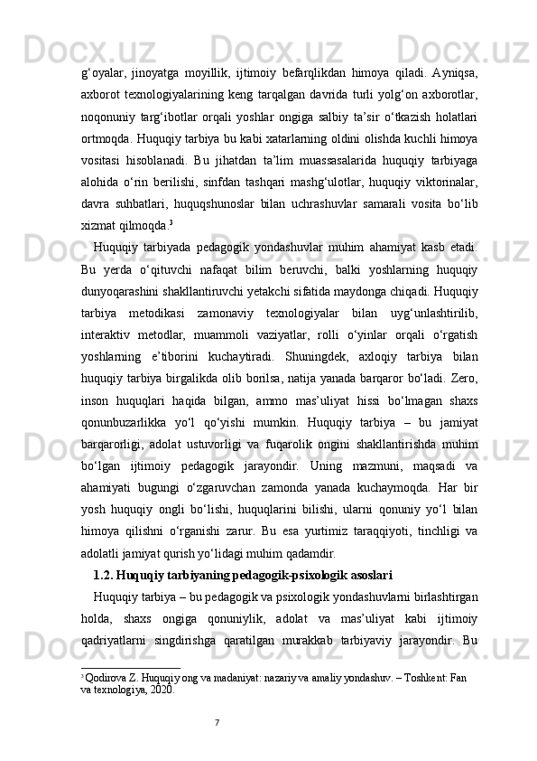 7g‘oyalar,   jinoyatga   moyillik,   ijtimoiy   befarqlikdan   himoya   qiladi.   Ayniqsa,
axborot   texnologiyalarining   keng   tarqalgan   davrida   turli   yolg‘on   axborotlar,
noqonuniy   targ‘ibotlar   orqali   yoshlar   ongiga   salbiy   ta’sir   o‘tkazish   holatlari
ortmoqda. Huquqiy tarbiya bu kabi xatarlarning oldini olishda kuchli himoya
vositasi   hisoblanadi.   Bu   jihatdan   ta’lim   muassasalarida   huquqiy   tarbiyaga
alohida   o‘rin   berilishi,   sinfdan   tashqari   mashg‘ulotlar,   huquqiy   viktorinalar,
davra   suhbatlari,   huquqshunoslar   bilan   uchrashuvlar   samarali   vosita   bo‘lib
xizmat qilmoqda. 3
Huquqiy   tarbiyada   pedagogik   yondashuvlar   muhim   ahamiyat   kasb   etadi.
Bu   yerda   o‘qituvchi   nafaqat   bilim   beruvchi,   balki   yoshlarning   huquqiy
dunyoqarashini shakllantiruvchi yetakchi sifatida maydonga chiqadi. Huquqiy
tarbiya   metodikasi   zamonaviy   texnologiyalar   bilan   uyg‘unlashtirilib,
interaktiv   metodlar,   muammoli   vaziyatlar,   rolli   o‘yinlar   orqali   o‘rgatish
yoshlarning   e’tiborini   kuchaytiradi.   Shuningdek,   axloqiy   tarbiya   bilan
huquqiy tarbiya birgalikda olib borilsa,  natija yanada barqaror  bo‘ladi. Zero,
inson   huquqlari   haqida   bilgan,   ammo   mas’uliyat   hissi   bo‘lmagan   shaxs
qonunbuzarlikka   yo‘l   qo‘yishi   mumkin.   Huquqiy   tarbiya   –   bu   jamiyat
barqarorligi,   adolat   ustuvorligi   va   fuqarolik   ongini   shakllantirishda   muhim
bo‘lgan   ijtimoiy   pedagogik   jarayondir.   Uning   mazmuni,   maqsadi   va
ahamiyati   bugungi   o‘zgaruvchan   zamonda   yanada   kuchaymoqda.   Har   bir
yosh   huquqiy   ongli   bo‘lishi,   huquqlarini   bilishi,   ularni   qonuniy   yo‘l   bilan
himoya   qilishni   o‘rganishi   zarur.   Bu   esa   yurtimiz   taraqqiyoti,   tinchligi   va
adolatli jamiyat qurish yo‘lidagi muhim qadamdir.
1.2. Huquqiy tarbiyaning pedagogik-psixologik asoslari
Huquqiy tarbiya – bu pedagogik va psixologik yondashuvlarni birlashtirgan
holda,   shaxs   ongiga   qonuniylik,   adolat   va   mas’uliyat   kabi   ijtimoiy
qadriyatlarni   singdirishga   qaratilgan   murakkab   tarbiyaviy   jarayondir.   Bu
3
  Qodirova Z. Huquqiy ong va madaniyat: nazariy va amaliy yondashuv. – Toshkent: Fan 
va texnologiya, 2020. 