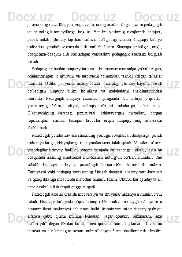8jarayonning muvaffaqiyati, eng avvalo, uning asoslanishiga – ya’ni pedagogik
va   psixologik   tamoyillarga   bog‘liq.   Har   bir   yoshning   rivojlanish   darajasi,
psixik   holati,   ijtimoiy   tajribasi   turlicha   bo‘lganligi   sababli,   huquqiy   tarbiya
individual yondashuv asosida  olib borilishi  lozim. Shaxsga qaratilgan, ongli,
bosqichma-bosqich   olib   boriladigan   yondashuv   pedagogik   asoslarni   belgilab
beradi.
Pedagogik jihatdan huquqiy tarbiya – bu maxsus maqsadga yo‘naltirilgan,
rejalashtirilgan,   o‘qituvchi   va   tarbiyachi   tomonidan   tashkil   etilgan   ta’sirlar
tizimidir.   Ushbu   jarayonda   asosiy   vazifa   –   shaxsga   ijtimoiy   hayotda   kerak
bo‘ladigan   huquqiy   bilim,   ko‘nikma   va   malakalarni   shakllantirishdan
iboratdir.   Pedagogik   nuqtayi   nazardan   qaraganda,   bu   tarbiya   o‘quvchi-
yoshlarning   bilim,   ixtiyor,   axloqiy   e’tiqod   sohalariga   ta’sir   etadi.
O‘qituvchining   darsdagi   pozitsiyasi,   ishlatayotgan   metodlari,   bergan
topshiriqlari,   sinfdan   tashqari   tadbirlar   orqali   huquqiy   ong   asta-sekin
shakllanadi.
Psixologik yondashuv esa shaxsning yoshiga, rivojlanish darajasiga, psixik
imkoniyatlariga, ehtiyojlariga mos yondashuvni talab qiladi. Masalan, o‘smir
yoshdagilar   ijtimoiy   faollikni   yuqori   darajada   ko‘rsatishga   intiladi,   lekin   bu
bosqichda   ularning   emotsional   muvozanati   noturg‘un   bo‘lishi   mumkin.   Shu
sababli   huquqiy   tarbiyada   psixologik   barqarorlikni   ta’minlash   muhim.
Tarbiyachi  yoki  pedagog yoshlarning  fikrlash darajasi,  shaxsiy  xatti-harakati
va qiziqishlariga mos holda metodlar tanlashi lozim. Chunki har qanday ta’sir
psixik qabul qilish orqali ongga singadi.
Psixologik asoslar orasida motivatsiya va ehtiyojlar nazariyasi muhim o‘rin
tutadi.   Huquqiy   tarbiyada   o‘quvchining   ichki   motivlarini   uyg‘otish,   ya’ni   u
qonunni faqat majburiyat deb emas, balki ijtimoiy zarurat va shaxsiy qadriyat
sifatida   qabul   qilishi   muhim.   Masalan,   “agar   qonunni   buzmasam,   jazo
bo‘lmaydi”   degan   fikrdan   ko‘ra,   “men   qonunni   hurmat   qilaman,   chunki   bu
jamiyat   va  o‘z  kelajagim   uchun  muhim”  degan  fikrni  shakllantirish   afzaldir. 