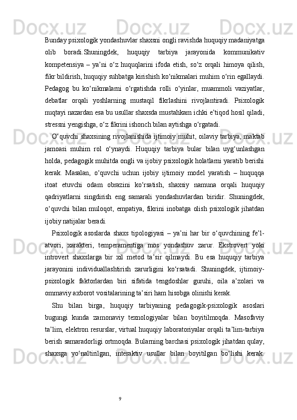 9Bunday psixologik yondashuvlar shaxsni ongli ravishda huquqiy madaniyatga
olib   boradi.Shuningdek,   huquqiy   tarbiya   jarayonida   kommunikativ
kompetensiya   –   ya’ni   o‘z   huquqlarini   ifoda   etish,   so‘z   orqali   himoya   qilish,
fikr bildirish, huquqiy suhbatga kirishish ko‘nikmalari muhim o‘rin egallaydi.
Pedagog   bu   ko‘nikmalarni   o‘rgatishda   rolli   o‘yinlar,   muammoli   vaziyatlar,
debatlar   orqali   yoshlarning   mustaqil   fikrlashini   rivojlantiradi.   Psixologik
nuqtayi nazardan esa bu usullar shaxsda mustahkam ichki e’tiqod hosil qiladi,
stressni yengishga, o‘z fikrini ishonch bilan aytishga o‘rgatadi.
O‘quvchi  shaxsining rivojlanishida ijtimoiy muhit, oilaviy tarbiya, maktab
jamoasi   muhim   rol   o‘ynaydi.   Huquqiy   tarbiya   bular   bilan   uyg‘unlashgan
holda, pedagogik muhitda ongli va ijobiy psixologik holatlarni yaratib berishi
kerak.   Masalan,   o‘quvchi   uchun   ijobiy   ijtimoiy   model   yaratish   –   huquqqa
itoat   etuvchi   odam   obrazini   ko‘rsatish,   shaxsiy   namuna   orqali   huquqiy
qadriyatlarni   singdirish   eng   samarali   yondashuvlardan   biridir.   Shuningdek,
o‘quvchi   bilan   muloqot,   empatiya,   fikrini   inobatga   olish   psixologik   jihatdan
ijobiy natijalar beradi.
Psixologik   asoslarda   shaxs   tipologiyasi   –   ya’ni   har   bir   o‘quvchining   fe’l-
atvori,   xarakteri,   temperamentiga   mos   yondashuv   zarur.   Ekstrovert   yoki
introvert   shaxslarga   bir   xil   metod   ta’sir   qilmaydi.   Bu   esa   huquqiy   tarbiya
jarayonini   individuallashtirish   zarurligini   ko‘rsatadi.   Shuningdek,   ijtimoiy-
psixologik   faktorlardan   biri   sifatida   tengdoshlar   guruhi,   oila   a’zolari   va
ommaviy axborot vositalarining ta’siri ham hisobga olinishi kerak.
Shu   bilan   birga,   huquqiy   tarbiyaning   pedagogik-psixologik   asoslari
bugungi   kunda   zamonaviy   texnologiyalar   bilan   boyitilmoqda.   Masofaviy
ta’lim, elektron resurslar, virtual huquqiy laboratoriyalar orqali ta’lim-tarbiya
berish samaradorligi ortmoqda. Bularning barchasi psixologik jihatdan qulay,
shaxsga   yo‘naltirilgan,   interaktiv   usullar   bilan   boyitilgan   bo‘lishi   kerak. 