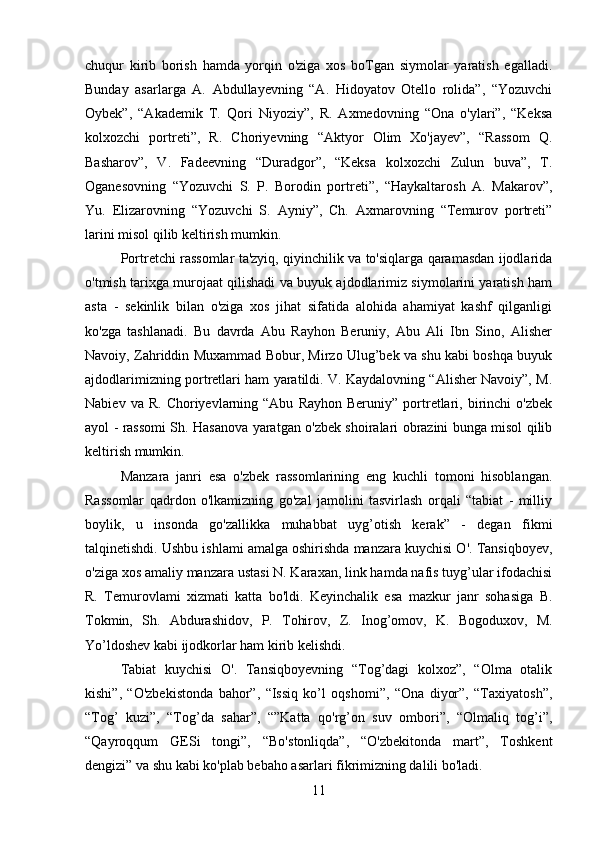 chuqur   kirib   borish   hamda   yorqin   o'ziga   xos   boTgan   siymolar   yaratish   egalladi.
Bunday   asarlarga   A.   Abdullayevning   “A.   Hidoyatov   Otello   rolida”,   “Yozuvchi
Oybek”,   “Akademik   T.   Qori   Niyoziy”,   R.   Axmedovning   “Ona   o'ylari”,   “Keksa
kolxozchi   portreti”,   R.   Choriyevning   “Aktyor   Olim   Xo'jayev”,   “Rassom   Q.
Basharov”,   V.   Fadeevning   “Duradgor”,   “Keksa   kolxozchi   Zulun   buva”,   T.
Oganesovning   “Yozuvchi   S.   P.   Borodin   portreti”,   “Haykaltarosh   A.   Makarov”,
Yu.   Elizarovning   “Yozuvchi   S.   Ayniy”,   Ch.   Axmarovning   “Temurov   portreti”
larini misol qilib keltirish mumkin.
Portretchi rassomlar ta'zyiq, qiyinchilik va to'siqlarga qaramasdan ijodlarida
o'tmish tarixga murojaat qilishadi va buyuk ajdodlarimiz siymolarini yaratish ham
asta   -   sekinlik   bilan   o'ziga   xos   jihat   sifatida   alohida   ahamiyat   kashf   qilganligi
ko'zga   tashlanadi.   Bu   davrda   Abu   Rayhon   Beruniy,   Abu   Ali   Ibn   Sino,   Alisher
Navoiy, Zahriddin Muxammad Bobur, Mirzo Ulug’bek va shu kabi boshqa buyuk
ajdodlarimizning portretlari ham yaratildi. V. Kaydalovning “Alisher Navoiy”, M.
Nabiev  va  R.   Choriyevlarning  “Abu   Rayhon  Beruniy”  portretlari,  birinchi   o'zbek
ayol - rassomi Sh. Hasanova yaratgan o'zbek shoiralari obrazini bunga misol qilib
keltirish mumkin.
Manzara   janri   esa   o'zbek   rassomlarining   eng   kuchli   tomoni   hisoblangan.
Rassomlar   qadrdon   o'lkamizning   go'zal   jamolini   tasvirlash   orqali   “tabiat   -   milliy
boylik,   u   insonda   go'zallikka   muhabbat   uyg’otish   kerak”   -   degan   fikmi
talqinetishdi. Ushbu ishlami amalga oshirishda manzara kuychisi O'. Tansiqboyev,
o'ziga xos amaliy manzara ustasi N. Karaxan, link hamda nafis tuyg’ular ifodachisi
R.   Temurovlami   xizmati   katta   bo'ldi.   Keyinchalik   esa   mazkur   janr   sohasiga   B.
Tokmin,   Sh.   Abdurashidov,   P.   Tohirov,   Z.   Inog’omov,   K.   Bogoduxov,   M.
Yo’ldoshev kabi ijodkorlar ham kirib kelishdi.
Tabiat   kuychisi   O'.   Tansiqboyevning   “Tog’dagi   kolxoz”,   “Olma   otalik
kishi”,   “O'zbekistonda   bahor”,   “Issiq   ko’l   oqshomi”,   “Ona   diyor”,   “Taxiyatosh”,
“Tog’   kuzi”,   “Tog’da   sahar”,   “”Katta   qo'rg’on   suv   ombori”,   “Olmaliq   tog’i”,
“Qayroqqum   GESi   tongi”,   “Bo' stonliqda”,   “O'zbekitonda   mart”,   Toshkent
dengizi” va shu kabi ko'plab bebaho asarlari fikrimizning dalili bo'ladi.
11 