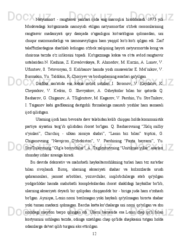 Natyurmort   -   rangtasvir   janrlari   ijida   eng   maroqlisi   hisoblanadi.   1973   yili
Moskvadagi   ko'rgazmada   namoyish   etilgan   natyurmortlar   o'zbek   rassomlarining
rangtasvir   madaniyati   qay   darajada   o'sganligini   ko'rsatibgina   qolmasdan,   uni
chuqur   mazmundorligi   va   zamonaviyligini   ham   yaqqol   ko'z-ko'z   qilgan   edi.   Zaif
talaffuzlardagina sharhlab kelingan o'zbek xalqining hayoti natyurmortda keng va
shoirona tarzda o'z in'ikosini  topadi. Ko'rgazmaga keksa  va o'rta avlod rangtasvir
ustalaridan N. Kashina, Z. Kovalevskaya, R. Ahmedov, M. Kurzin, A. Lunev, V.
Ufimtsev, 0. Tetovosyan, S. Kolibanov hamda yosh musawirlar E. Mel’nikov, V.
Burmakin, Yu. Taldikin, R. Choriyev va boshqalaming asarlari qo'yilgan.
Grafika   san'atida   esa   keksa   avlod   ustalari   I.   Ikromov,   V.   Kaydalov,   K.
Cheprakov,   V.   Kedrin,   G.   Shevyakov,   A.   Osheykolar   bilan   bir   qatorda   Q.
Basharov, G. Chiganov, A. TSiglentsev, M. Kagarov, V. Parshin, Yu. StreTnikov,
I.   Tsiganov   kabi   grafikaning   dastgohli   formalariga   mansub   yoshlar   ham   samarali
ijod qilishgan.
Ularning ijodi ham bevosita davr talabidan kelib chiqqan holda kommunistik
partiya   siysatini   targ’ib   qilishdan   iborat   bo'lgan.   Q.   Basharovning   “Xalq   milliy
o'yinlari”,   Chirchiq   -   ulkan   ximiya   shahri”,   “Lanin   biz   bilan”   triptixi,   G.
Chiganovning   “Navqiron   O'zbekiston”,   V.   Parshining   “Paxta   bayrami”,   Yu.
StreTnikovning “Olg’a boruvchilar”, A. Tsiglentsevning “Unitilmas yillar” asarlari
shunday ishlar sirasiga kiradi.
Bu davrda dekorativ va mahobatli haykaltaroshlikning turlari ham tez sur'atlar
bilan   rivojlandi.   Biroq,   ularning   aksariyati   shahar   va   kolxozlarda   urush
qahramonlari,   jamoat   arboblari,   yozuvchilar,   inqilobchilarga   atab   qo'yilgan
yodgorliklar   hamda   mahobatli   komplekslardan   iborat   shakldagi   haykallar   bo'lib,
ularning aksariyati deyarli bir qolipdan chiqqandek bir - biriga juda ham o'xshash
bo'lgan. Ayniqsa, Lenin nomi berilmagan yoki haykali qo'yilmagan birorta shahar
yoki tuman markazi qolmagan. Barcha katta ko'chalarga uni nomi qo'yilgan va shu
nomdagi   maydon   barpo   qilingan   edi.   Ularni   barsasida   esa   Lenin   chap   qo'li   bilan
kostyumini ushlagan tarzda, odinga uzatilgan chap qo'lida shapkasini tutgan holda
odamlarga da'vat qilib turgani aks ettirilgan.
12 
