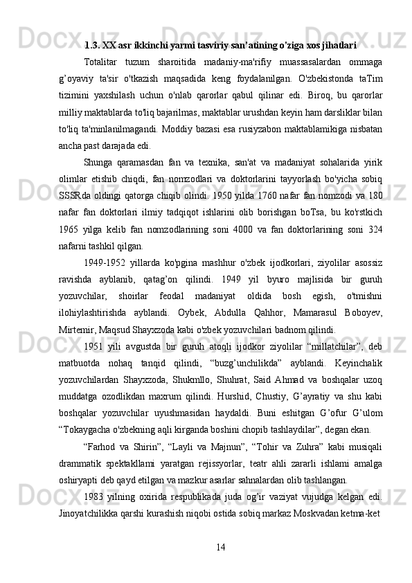 1. 3. XX asr ikkinchi yarmi tasviriy san’atining o'ziga xos jihatlari
Totalitar   tuzum   sharoitida   madaniy-ma'rifiy   muassasalardan   ommaga
g’oyaviy   ta'sir   o'tkazish   maqsadida   keng   foydalanilgan.   O'zbekistonda   taTim
tizimini   yaxshilash   uchun   o'nlab   qarorlar   qabul   qilinar   edi.   Biroq,   bu   qarorlar
milliy maktablarda to'liq bajarilmas, maktablar urushdan keyin ham darsliklar bilan
to'liq ta'minlanilmagandi. Moddiy bazasi  esa rusiyzabon maktablamikiga nisbatan
ancha past darajada edi.
Shunga   qaramasdan   fan   va   texnika,   san'at   va   madaniyat   sohalarida   yirik
olimlar   etishib   chiqdi,   fan   nomzodlari   va   doktorlarini   tayyorlash   bo'yicha   sobiq
SSSRda oldingi qatorga chiqib olindi. 1950 yilda 1760 nafar fan nomzodi va 180
nafar   fan   doktorlari   ilmiy   tadqiqot   ishlarini   olib   borishgan   boTsa,   bu   ko'rstkich
1965   yilga   kelib   fan   nomzodlarining   soni   4000   va   fan   doktorlarining   soni   324
nafarni tashkil qilgan.
1949-1952   yillarda   ko'pgina   mashhur   o'zbek   ijodkorlari,   ziyolilar   asossiz
ravishda   ayblanib,   qatag’on   qilindi.   1949   yil   byuro   majlisida   bir   guruh
yozuvchilar,   shoirlar   feodal   madaniyat   oldida   bosh   egish,   o'tmishni
ilohiylashtirishda   ayblandi.   Oybek,   Abdulla   Qahhor,   Mamarasul   Boboyev,
Mirtemir, Maqsud Shayxzoda kabi o'zbek yozuvchilari badnom qilindi.
1951   yili   avgustda   bir   guruh   atoqli   ijodkor   ziyolilar   “millatchilar”,   deb
matbuotda   nohaq   tanqid   qilindi,   “buzg’unchilikda”   ayblandi.   Keyinchalik
yozuvchilardan   Shayxzoda,   Shukmllo,   Shuhrat,   Said   Ahmad   va   boshqalar   uzoq
muddatga   ozodlikdan   maxrum   qilindi.   Hurshid,   Chustiy,   G’ayratiy   va   shu   kabi
boshqalar   yozuvchilar   uyushmasidan   haydaldi.   Buni   eshitgan   G’ofur   G’ulom
“Tokaygacha o'zbekning aqli kirganda boshini chopib tashlaydilar”, degan ekan.
“Farhod   va   Shirin”,   “Layli   va   Majnun”,   “Tohir   va   Zuhra”   kabi   musiqali
drammatik   spektakllami   yaratgan   rejissyorlar,   teatr   ahli   zararli   ishlami   amalga
oshiryapti deb qayd etilgan va mazkur asarlar sahnalardan olib tashlangan.
1983   yilning   oxirida   respublikada   juda   og’ir   vaziyat   vujudga   kelgan   edi.
Jinoyatchilikka qarshi kurashish niqobi ostida sobiq markaz Moskvadan ketma-ket
14 