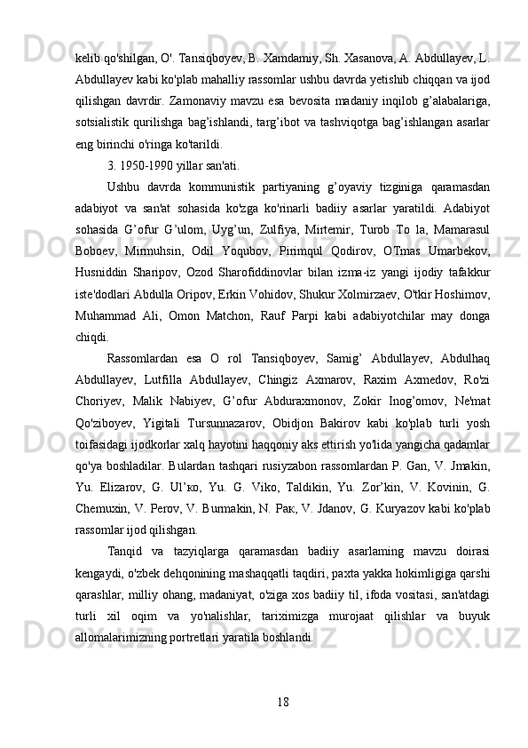 kelib qo'shilgan, O'. Tansiqboyev, B. Xamdamiy, Sh. Xasanova, A. Abdullayev, L.
Abdullayev kabi ko'plab mahalliy rassomlar ushbu davrda yetishib chiqqan va ijod
qilishgan   davrdir.   Zamonaviy   mavzu   esa   bevosita   madaniy   inqilob   g’alabalariga,
sotsialistik   qurilishga   bag’ishlandi,   targ’ibot   va   tashviqotga   bag’ishlangan   asarlar
eng birinchi o'ringa ko'tarildi.
3. 1950-1990 yillar san'ati.
Ushbu   davrda   kommunistik   partiyaning   g’oyaviy   tizginiga   qaramasdan
adabiyot   va   san'at   sohasida   ko'zga   ko'rinarli   badiiy   asarlar   yaratildi.   Adabiyot
sohasida   G’ofur   G’ulom,   Uyg’un,   Zulfiya,   Mirtemir,   Turob   To   la,   Mamarasul
Boboev,   Mirmuhsin,   Odil   Yoqubov,   Pirimqul   Qodirov,   OTmas   Umarbekov,
Husniddin   Sharipov,   Ozod   Sharofiddinovlar   bilan   izma-iz   yangi   ijodiy   tafakkur
iste'dodlari Abdulla Oripov, Erkin Vohidov, Shukur Xolmirzaev, O'tkir Hoshimov,
Muhammad   Ali,   Omon   Matchon,   Rauf   Parpi   kabi   adabiyotchilar   may   donga
chiqdi.
Rassomlardan   esa   O   rol   Tansiqboyev,   Samig’   Abdullayev,   Abdulhaq
Abdullayev,   Lutfilla   Abdullayev,   Chingiz   Axmarov,   Raxim   Axmedov,   Ro'zi
Choriyev,   Malik   Nabiyev,   G’ofur   Abduraxmonov,   Zokir   Inog’omov,   Ne'mat
Qo'ziboyev,   Yigitali   Tursunnazarov,   Obidjon   Bakirov   kabi   ko'plab   turli   yosh
toifasidagi ijodkorlar xalq hayotini haqqoniy aks ettirish yo'lida yangicha qadamlar
qo'ya  boshladilar. Bulardan  tashqari   rusiyzabon   rassomlardan   P. Gan,  V. Jmakin,
Yu.   Elizarov,   G.   Ul’ ко ,   Yu.   G.   Viko,   Taldikin,   Yu.   Zor’kin,   V.   Kovinin,   G.
Chemuxin, V. Perov, V. Burmakin, N.   Рак , V. Jdanov, G. Kuryazov kabi ko'plab
rassomlar ijod qilishgan.
Tanqid   va   tazyiqlarga   qaramasdan   badiiy   asarlaming   mavzu   doirasi
kengaydi, o'zbek dehqonining mashaqqatli taqdiri, paxta yakka hokimligiga qarshi
qarashlar, milliy ohang, madaniyat, o'ziga xos badiiy til, ifoda vositasi, san'atdagi
turli   xil   oqim   va   yo'nalishlar,   tariximizga   murojaat   qilishlar   va   buyuk
allomalarimizning portretlari yaratila boshlandi.
18 
