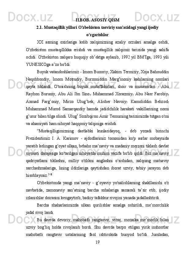 II.BOB. ASOSIY QISM
2.1. Mustaqillik yillari O'zbekiston tasviriy san'atidagi yangi ijodiy
o‘zgarishlar
XX   asming   oxirlariga   kelib   xalqimizning   azaliy   orzulari   amalga   oshdi,
O'zbekiston   mustaqillikka   erishdi   va   mustaqillik   xalqimiz   tarixida   yangi   sahifa
ochdi. O'zbekiston  xalqaro huquqiy ob’ektga aylanib, 1992 yil BMTga,  1993 yili
YUNESKOga a’zo bo'ldi.
Buyuk vatandoshlarimiz - Imom Buxoriy, Xakim Termiziy, Xoja Bahouddin
Naqshbondiy,   Imom   Motrudiy,   Burxoniddin   Marg 5
inoniy   kabilaming   nomlari
qayta   tiklandi.   O'tmishning   buyuk   mutaffakirlari,   shoir   va   musawirlari   -   Abu
Rayhon   Buruniy,   Abu   Ali   Ibn   Sino
5   Muhammad   Xorazmiy
5   Abu   Nasr   Farobiy
5
Axmad   Farg’oniy,   Mirzo   Ulug’bek,   Alisher   Navoiy
5   Kamoliddin   Behzod
5
Muhammad   Murod   Samarqandiy   hamda   jadidchilik   harakati   vakillarining   nomi
g’urur bilan tilga olindi. Ulug 5
 Soxibqiron Amir Temuming tariximizda tutgan o'mi
va ahamiyati ham nihoyat haqqoniy talqiniga erishdi.
“Mustaqilligimizning   dastlabki   kunlaridayoq,   -   deb   yozadi   birinchi
Prezidentimiz   I.   A.   Karimov   -   ajdodlarimiz   tomonidan   ko'p   asrlar   mobaynida
yaratib kelingan g’oyat ulkan, bebaho ma’naviy va madaniy merosni tiklash davlat
siyosati  darajasiga ko'tarilgan nihoyatda muhim  vazifa bo'lib qoldi. Biz ma’naviy
qadriyatlami   tiklashni,   milliy   o'zlikni   anglashni   o'sishidan,   xalqning   ma'naviy
sarchashmalariga,   lining   ildizlariga   qaytishdan   iborat   uzviy,   tabiiy   jarayon   deb
hisoblaymiz. 5
’ 8
O'zbekistonda   yangi   ma’naviy   -   g’oyaviy   yo'nalishlaming   shakllanishi   o'z
navbatida,   zamonaviy   san’atning   barcha   sohalariga   samarali   ta’sir   etib,   ijodiy
izlanishlar doirasini kengaytirib, badiiy tafakkur rivojini yanada jadallashtirdi.
Barcha   shaharlarimizda   ulkan   qurilishlar   amalga   oshirildi,   me’morchilik
jadal rivoj landi.
Bu   davrda   devoriy,   mahobatli   rangtasvir,   vitraj,   mozaika   me’morlik   bilan
uzviy   bog’liq   holda   rivojlanib   bordi.   Shu   davrda   barpo   etilgan   yirik   inshootlar
mahobatli   rangtavir   ustalarining   faol   ishtirokida   bunyod   bo'ldi.   Jumladan,
19 