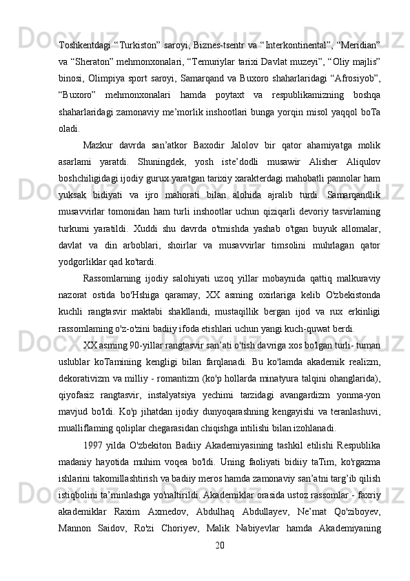 Toshkentdagi   “Turkiston”   saroyi,   Biznes-tsentr   va   “Interkontinental”,   “Meridian”
va “Sheraton” mehmonxonalari, “Temuriylar tarixi Davlat muzeyi”, “Oliy majlis”
binosi,   Olimpiya   sport   saroyi,   Samarqand   va   Buxoro   shaharlaridagi   “Afrosiyob”,
“Buxoro”   mehmonxonalari   hamda   poytaxt   va   respublikamizning   boshqa
shaharlaridagi  zamonaviy me’morlik inshootlari  bunga yorqin misol  yaqqol  boTa
oladi.
Mazkur   davrda   san’atkor   Baxodir   Jalolov   bir   qator   ahamiyatga   molik
asarlami   yaratdi.   Shuningdek,   yosh   iste’dodli   musawir   Alisher   Aliqulov
boshchiligidagi ijodiy gurux yaratgan tarixiy xarakterdagi mahobatli pannolar ham
yuksak   bidiyati   va   ijro   mahorati   bilan   alohida   ajralib   turdi.   Samarqandlik
musavvirlar   tomonidan   ham   turli   inshootlar   uchun   qiziqarli   devoriy   tasvirlaming
turkumi   yaratildi.   Xuddi   shu   davrda   o'tmishda   yashab   o'tgan   buyuk   allomalar,
davlat   va   din   arboblari,   shoirlar   va   musavvirlar   timsolini   muhrlagan   qator
yodgorliklar qad ko'tardi.
Rassomlarning   ijodiy   salohiyati   uzoq   yillar   mobaynida   qattiq   malkuraviy
nazorat   ostida   bo'Hshiga   qaramay,   XX   asming   oxirlariga   kelib   O'zbekistonda
kuchli   rangtasvir   maktabi   shakllandi,   mustaqillik   bergan   ijod   va   rux   erkinligi
rassomlaming o'z-o'zini badiiy ifoda etishlari uchun yangi kuch-quwat berdi.
XX asming 90-yillar rangtasvir san’ati o'tish davriga xos bo'lgan turli- tuman
uslublar   koTamining   kengligi   bilan   farqlanadi.   Bu   ko'lamda   akademik   realizm,
dekorativizm va milliy - romantizm (ko'p hollarda minatyura talqini ohanglarida),
qiyofasiz   rangtasvir,   instalyatsiya   yechimi   tarzidagi   avangardizm   yonma-yon
mavjud   bo'ldi.   Ko'p   jihatdan   ijodiy   dunyoqarashning   kengayishi   va   teranlashuvi,
mualliflaming qoliplar chegarasidan chiqishga intilishi bilan izohlanadi.
1997   yilda   O'zbekiton   Badiiy   Akademiyasining   tashkil   etilishi   Respublika
madaniy   hayotida   muhim   voqea   bo'ldi.   Uning   faoliyati   bidiiy   taTim,   ko'rgazma
ishlarini takomillashtirish va badiiy meros hamda zamonaviy san’atni targ’ib qilish
istiqbolini ta’minlashga yo'naltirildi. Akademiklar orasida ustoz rassomlar - faxriy
akademiklar   Raxim   Axmedov,   Abdulhaq   Abdullayev,   Ne’mat   Qo'ziboyev,
Mannon   Saidov,   Ro'zi   Choriyev,   Malik   Nabiyevlar   hamda   Akademiyaning
20 