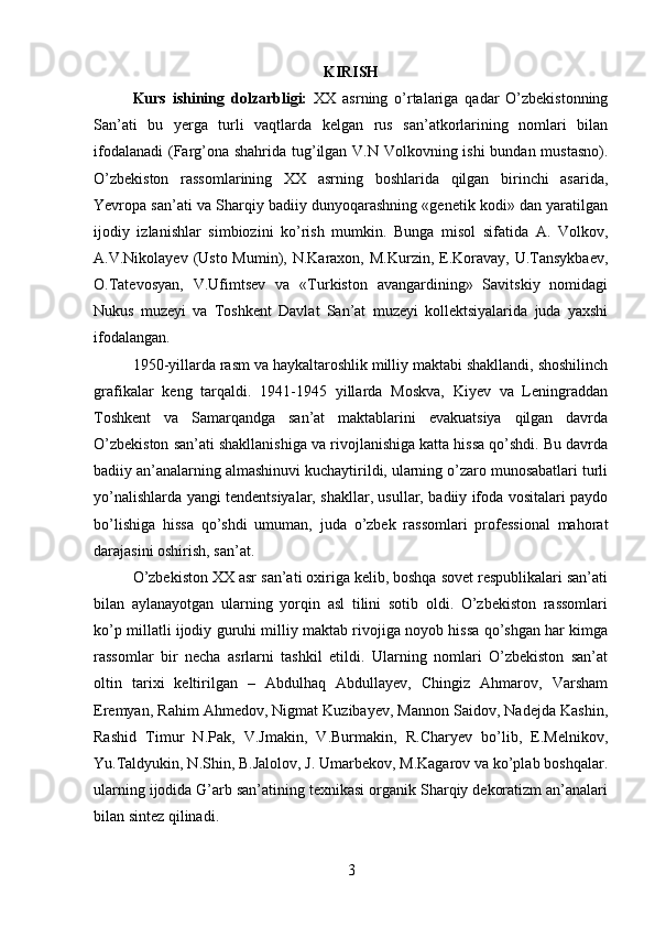 KIRISH
Kurs   ishining   dolzarbligi:   XX   asrning   o’rtalariga   qadar   O’zbekistonning
San’ati   bu   yerga   turli   vaqtlarda   kelgan   rus   san’atkorlarining   nomlari   bilan
ifodalanadi  (Farg’ona shahrida tug’ilgan V.N Volkovning ishi  bundan mustasno).
O’zbekiston   rassomlarining   XX   asrning   boshlarida   qilgan   birinchi   asarida,
Yevropa san’ati va Sharqiy badiiy dunyoqarashning «genetik kodi» dan yaratilgan
ijodiy   izlanishlar   simbiozini   ko’rish   mumkin.   Bunga   misol   sifatida   A.   Volkov,
A.V.Nikolayev (Usto Mumin), N.Karaxon, M.Kurzin,  E.Koravay, U.Tansykbaev,
O.Tatevosyan,   V.Ufimtsev   va   «Turkiston   avangardining»   Savitskiy   nomidagi
Nukus   muzeyi   va   Toshkent   Davlat   San’at   muzeyi   kollektsiyalarida   juda   yaxshi
ifodalangan.
1950-yillarda rasm va haykaltaroshlik milliy maktabi shakllandi, shoshilinch
grafikalar   keng   tarqaldi.   1941-1945   yillarda   Moskva,   Kiyev   va   Leningraddan
Toshkent   va   Samarqandga   san’at   maktablarini   evakuatsiya   qilgan   davrda
O’zbekiston san’ati shakllanishiga va rivojlanishiga katta hissa qo’shdi. Bu davrda
badiiy an’analarning almashinuvi kuchaytirildi, ularning o’zaro munosabatlari turli
yo’nalishlarda yangi tendentsiyalar, shakllar, usullar, badiiy ifoda vositalari paydo
bo’lishiga   hissa   qo’shdi   umuman,   juda   o’zbek   rassomlari   professional   mahorat
darajasini oshirish, san’at.
O’zbekiston XX asr san’ati oxiriga kelib, boshqa sovet respublikalari san’ati
bilan   aylanayotgan   ularning   yorqin   asl   tilini   sotib   oldi.   O’zbekiston   rassomlari
ko’p millatli ijodiy guruhi milliy maktab rivojiga noyob hissa qo’shgan har kimga
rassomlar   bir   necha   asrlarni   tashkil   etildi.   Ularning   nomlari   O’zbekiston   san’at
oltin   tarixi   keltirilgan   –   Abdulhaq   Abdullayev,   Chingiz   Ahmarov,   Varsham
Eremyan, Rahim Ahmedov, Nigmat Kuzibayev, Mannon Saidov, Nadejda Kashin,
Rashid   Timur   N.Pak,   V.Jmakin,   V.Burmakin,   R.Charyev   bo’lib,   E.Melnikov,
Yu.Taldyukin, N.Shin, B.Jalolov, J. Umarbekov, M.Kagarov va ko’plab boshqalar.
ularning ijodida G’arb san’atining texnikasi organik Sharqiy dekoratizm an’analari
bilan sintez qilinadi.
3 