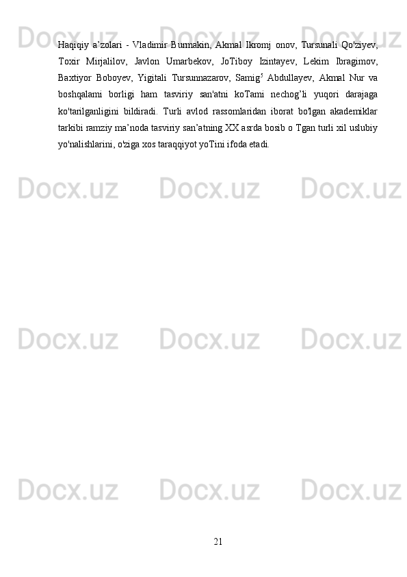 Haqiqiy   a’zolari   -   Vladimir   Burmakin,   Akmal   Ikromj   onov,   Tursunali   Qo'ziyev,
Toxir   Mirjalilov,   Javlon   Umarbekov,   JoTiboy   Izintayev,   Lekim   Ibragimov,
Baxtiyor   Boboyev,   Yigitali   Tursunnazarov,   Samig 5
  Abdullayev,   Akmal   Nur   va
boshqalami   borligi   ham   tasviriy   san'atni   koTami   nechog’li   yuqori   darajaga
ko'tarilganligini   bildiradi.   Turli   avlod   rassomlaridan   iborat   bo'lgan   akademiklar
tarkibi ramziy ma’noda tasviriy san’atning XX asrda bosib о Tgan turli xil uslubiy
yo'nalishlarini, o'ziga xos taraqqiyot yoTini ifoda etadi.
21 