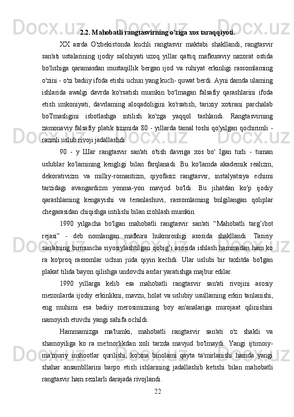 2.2. Mahobatli rangtasvirning o'ziga xos taraqqiyoti.
XX   asrda   O'zbekistonda   kuchli   rangtasvir   maktabi   shakllandi,   rangtasvir
san'ati   ustalarining   ijodiy   salohiyati   uzoq   yillar   qattiq   mafkuraviy   nazorat   ostida
bo'lishiga   qaramasdan   mustaqillik   bergan   ijod   va   ruhiyat   erkinligi   rassomlaming
o'zini - o'zi badiiy ifoda etishi uchun yang kuch- quwat berdi. Ayni damda ulaming
ishlarida   awalgi   davrda   ko'rsatish   mumkin   bo'lmagan   falsafiy   qarashlarini   ifoda
etish   imkoniyati,   davrlaming   aloqadoligini   ko'rsatish,   tarixiy   xotirani   parchalab
boTmasligini   isbotlashga   intilish   ko'zga   yaqqol   tashlandi.   Rangtasvirning
zamonaviy falsafiy platik tizimida 80 - yillarda tamal toshi qo'yilgan qochirimli -
razmli uslub rivoji jadallashdi.
90   -   у   Шаг   rangtasvir   san'ati   o'tish   davriga   xos   bo'   Igan   turli   -   tuman
uslublar   ko'lamining   kengligi   bilan   farqlanadi.   Bu   ko'lamda   akademik   realizm,
dekorativizm   va   milliy-romantizm,   qiyofasiz   rangtasvir,   instalyatsiya   echimi
tarzidagi   avangardizm   yonma-yon   mavjud   bo'ldi.   Bu   jihatdan   ko'p   ijodiy
qarashlaming   kengayishi   va   teranlashuvi,   rassomlaming   bnlgilangan   qoliplar
chegarasidan chiqishga intilishi bilan izohlash mumkin.
1990   yilgacha   bo'lgan   mahobatli   rangtasvir   san'ati   “Mahobatli   targ’ibot
rejasi”   -   deb   nomlangan   mafkura   hukmronligi   asosida   shakllandi.   Tasiriy
san'atning birmuncha siyosiylashtilgan qobig’i asosida ishlash hammadan ham ko
ra   ko'proq   rassomlar   uchun   juda   qiyin   kechdi.   Ular   uslubi   bir   taxlitda   bo'lgan
plakat tilida bayon qilishga undovchi asrlar yaratishga majbur edilar.
1990   yillarga   kelib   esa   mahobatli   rangtasvir   san'ati   rivojini   asosiy
mezonlarda ijodiy erkinlikni, mavzu, holat va uslubiy usullaming erkin tanlanishi,
eng   muhimi   esa   badiiy   merosimizning   boy   an'analariga   murojaat   qilinishini
namoyish etuvchi yangi sahifa ochildi.
Hammamizga   ma'lumki,   mahobatli   rangtasvir   san'ati   o'z   shakli   va
shamoyiliga   ko   ra   me'morlikdan   xoli   tarzda   mavjud   bo'lmaydi.   Yangi   ijtimoiy-
ma'muriy   inshootlar   qurilishi,   ko'xna   binolami   qayta   ta'mirlanishi   hamda   yangi
shahar   ansambllarini   barpo   etish   ishlarining   jadallashib   ketishi   bilan   mahobatli
rangtasvir ham sezilarli darajada rivojlandi.
22 