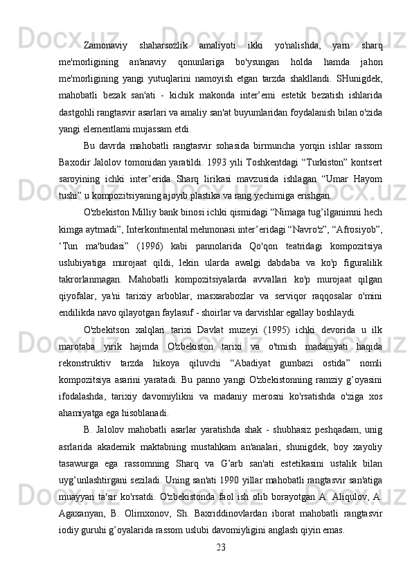 Zamonaviy   shaharsozlik   amaliyoti   ikki   yo'nalishda,   yarn   sharq
me'morligining   an'anaviy   qonunlariga   bo'ysungan   holda   hamda   jahon
me'morligining   yangi   yutuqlarini   namoyish   etgan   tarzda   shakllandi.   SHunigdek,
mahobatli   bezak   san'ati   -   kichik   makonda   inter’emi   estetik   bezatish   ishlarida
dastgohli rangtasvir asarlari va amaliy san'at buyumlaridan foydalanish bilan o'zida
yangi elementlami mujassam etdi.
Bu   davrda   mahobatli   rangtasvir   sohasida   birmuncha   yorqin   ishlar   rassom
Baxodir Jalolov tomonidan yaratildi. 1993 yili Toshkentdagi “Turkiston” kontsert
saroyining   ichki   inter’erida   Sharq   lirikasi   mavzusida   ishlagan   “Umar   Hayom
tushi” u kompozitsiyaning ajoyib plastika va rang yechimiga erishgan.
O'zbekiston Milliy bank binosi ichki qismidagi “Nimaga tug’ilganimni hech
kimga aytmadi”, Interkontinental mehmonasi inter’eridagi “Navro'z”, “Afrosiyob”,
‘Tun   ma'budasi”   (1996)   kabi   pannolarida   Qo'qon   teatridagi   kompozitsiya
uslubiyatiga   murojaat   qildi,   lekin   ularda   awalgi   dabdaba   va   ko'p   figuralilik
takrorlanmagan.   Mahobatli   kompozitsiyalarda   avvallari   ko'p   murojaat   qilgan
qiyofalar,   ya'ni   tarixiy   arboblar,   masxarabozlar   va   serviqor   raqqosalar   o'mini
endilikda navo qilayotgan faylasuf - shoirlar va darvishlar egallay boshlaydi.
O'zbekitson   xalqlari   tarixi   Davlat   muzeyi   (1995)   ichki   devorida   u   ilk
marotaba   yirik   hajmda   O'zbekiston   tarixi   va   o'tmish   madaniyati   haqida
rekonstruktiv   tarzda   hikoya   qiluvchi   “Abadiyat   gumbazi   ostida”   nomli
kompozitsiya   asarini   yaratadi.   Bu   panno   yangi   O'zbekistonning   ramziy   g’oyasini
ifodalashda,   tarixiy   davomiylikni   va   madaniy   merosni   ko'rsatishda   o'ziga   xos
ahamiyatga ega hisoblanadi.
B.   Jalolov   mahobatli   asarlar   yaratishda   shak   -   shubhasiz   peshqadam,   unig
asrlarida   akademik   maktabning   mustahkam   an'analari,   shunigdek,   boy   xayoliy
tasawurga   ega   rassomning   Sharq   va   G’arb   san'ati   estetikasini   ustalik   bilan
uyg’unlashtirgani seziladi. Uning san'ati 1990 yillar mahobatli rangtasvir san'atiga
muayyan   ta'sir   ko'rsatdi.   O'zbekistonda   faol   ish   olib   borayotgan   A.   Aliqulov,   A.
Agaxanyan,   B.   Olimxonov,   Sh.   Baxriddinovlardan   iborat   mahobatli   rangtasvir
iodiy guruhi g’oyalarida rassom uslubi davomiyligini anglash qiyin emas.
23 