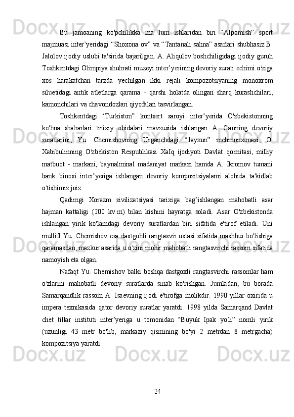 Bu   jamoaning   ko'pchilikka   ma   lum   ishlaridan   biri   “Alpomish”   sport
majmuasi inter’yeridagi “Shoxona ov” va “Tantanali sahna” asarlari shubhasiz B.
Jalolov ijodiy uslubi ta'sirida bajarilgan. A. Aliqulov boshchiligidagi ijodiy guruh
Toshkentdagi Olimpiya shuhrati muzeyi inter’yerining devoriy surati echimi o'ziga
xos   harakatchan   tarzda   yechilgan   ikki   rejali   kompozotsiyaning   monoxrom
siluetidagi   antik   atletlarga   qarama   -   qarshi   holatda   olingan   sharq   kurashchilari,
kamonchilari va chavondozlari qiyofalari tasvirlangan.
Toshkentdagi   ‘Turkiston”   kontsert   saroyi   inter’yerida   O'zbekistonning
ko'hna   shaharlari   tirixiy   obidalari   mavzusida   ishlangan   A.   Ganning   devoriy
suratlarini,   Yu.   Chemishovning   Urganchdagi   “Jayxun”   mehmonxonasi,   O.
Xabibulinning   O'zbekiston   Respublikasi   XaIq   ijodiyoti   Davlat   qo'mitasi,   milliy
matbuot   -   markazi,   baynalminal   madaniyat   markazi   hamda   A.   Ikromov   tumani
bank   binosi   inter’yeriga   ishlangan   devoriy   kompozitsiyalami   alohida   ta'kidlab
o'tishimiz joiz.
Qadimgi   Xorazm   sivilizatsiyasi   tarixiga   bag’ishlangan   mahobatli   asar
hajman   kattaligi   (200   kv.m)   bilan   kishini   hayratga   soladi.   Asar   O'zbekistonda
ishlangan   yirik   ko'lamdagi   devoriy   suratlardan   biri   sifatida   e'tirof   etiladi.   Uni
mullifl  Yu.  Chemishov  esa   dastgohli   rangtasvir  ustasi   sifatida mashhur   bo'lishiga
qaramasdan, mazkur asarida u o'zini mohir mahobatli rangtasvirchi rassom sifatida
namoyish eta olgan.
Nafaqt  Yu. Chemishov  balki  boshqa dastgoxli  rangtasvirchi  rassomlar  ham
o'zlarini   mahobatli   devoriy   suratlarda   sinab   ko'rishgan.   Jumladan,   bu   borada
Samarqandlik   rassom   A.   Isaevning   ijodi   e'tirofga   molikdir.   1990   yillar   oxirida   u
impera   texnikasida   qator   devoriy   suratlar   yaratdi.   1998   yilda   Samarqand   Davlat
chet   tillar   instituti   inter’yeriga   u   tomonidan   “Buyuk   Ipak   yo'li”   nomli   yirik
(uzunligi   43   metr   bo'lib,   markaziy   qismining   bo'yi   2   metrdan   8   metrgacha)
kompozitsiya yaratdi. 
24 