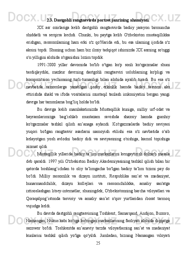 2.3. Dastgohli rangtasvirda portret janrining ahamiyati.
XX   asr   oxirlariga   kelib   dastgohli   rangtasvirda   badiiy   jarayon   birmuncha
shiddatli   va   serqirra   kechdi.   Chunki,   bu   paytga   kelib   O'zbekiston   mustaqillikka
erishgan,   rasssomlaming   ham   erki   o'z   qo'Harida   edi,   bu   esa   ulaming   ijodida   o'z
aksini topdi. Shuning uchun ham biz ilmiy tadqiqot ishimizda XX asming so'nggi
o'n yilligini alohida o'rganishni lozim topdik.
1991-2000   yillar   davomida   bo'lib   o'tgan   ko'p   sonli   ko'rgazmalar   shuni
tasdiqlaydiki,   mazkur   davrning   dastgohli   rangtasviri   uslublaming   ko'pligi   va
kompozitsion   yechimning   turli-tumanligi   bilan   alohida   ajralib   turadi.   Bu   esa   o'z
navbatida   rassomlarga   yaratilgan   ijodiy   erkinlik   hamda   badiiy   tasvimi   aks
ettirishda   shakl   va   ifoda   vositalarini   mustaqil   tanlash   imkoniyatini   bergan   yangi
davrga har tamonlama bog’liq holda bo'ldi.
Bu   davrga   kelib   mamlakatimizda   Mustaqillik   kuniga,   milliy   urf-odat   va
bayramlarimizga   bag’ishlab   muntazam   ravishda   shaxsiy   hamda   gumhiy
ko'rgazmalar   tashkil   qilish   an’anaga   aylandi.   Ko'rgazmalarda   badiiy   saviyasi
yuqori   bo'lgan   rangtasvir   asarlarni   namoyish   etilishi   esa   o'z   navbatida   o'sib
kelayotgan   yosh   avlodni   badiiy   didi   va   saviyasining   o'sishiga,   kamol   topishiga
xizmat qildi.
Mustaqillik yillarida badiiy ta’lim markazlarini kengaytirish dolzarb masala
deb qaraldi. 1997 yili O'zbekiston Badiiy Akademiyasining tashkil qilish bilan bir
qatorda   boshlang’ichdan   to   oliy   ta’limgacha   bo'lgan   badiiy   ta’lim   tizimi   pay   do
bo'ldi.   Milliy   rassomlik   va   dizayn   instituti,   Respublika   san’at   va   madaniyat,
hunarmandchilik,   dizayn   kollejlari   va   rassomchilikka,   amaliy   san'atga
ixtisoslashgan litsey-intematlar, shuningdek, O'zbekistonning barcha viloyatlari va
Qoraqalpog’istonda   tasviriy   va   amaliy   san’at   o'quv   yurtlaridan   iborat   tarmoq
vujudga keldi.
Bu davrda dastgohli rangtasviming Toshkent, Samarqand, Andijon, Buxoro,
Namangan, Nukus kabi ko'zga ko'ringan markazlarining faoliyati alohida diqqatga
sazowor   bo'ldi.   Toshkentda   an’anaviy   tarzda   viloyatlaming   san’at   va   madaniyat
kunlarini   tashkil   qilish   yo'lga   qo'yildi.   Jumladan,   bizning   Namangan   viloyati
25 