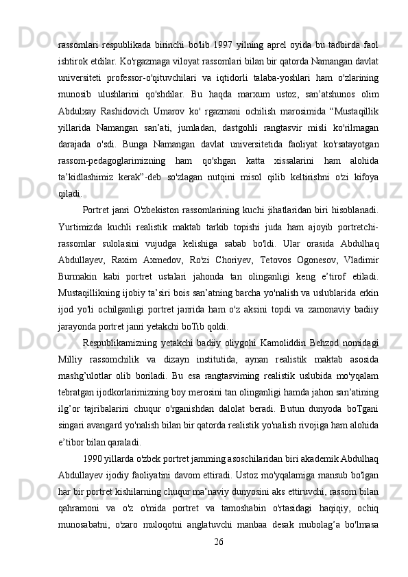 rassomlari   respublikada   birinchi   bo'lib   1997   yilning   aprel   oyida   bu   tadbirda   faol
ishtirok etdilar. Ko'rgazmaga viloyat rassomlari bilan bir qatorda Namangan davlat
universiteti   professor-o'qituvchilari   va   iqtidorli   talaba-yoshlari   ham   o'zlarining
munosib   ulushlarini   qo'shdilar.   Bu   haqda   marxum   ustoz,   san’atshunos   olim
Abdulxay   Rashidovich   Umarov   ko'   rgazmani   ochilish   marosimida   “Mustaqillik
yillarida   Namangan   san’ati,   jumladan,   dastgohli   rangtasvir   misli   ko'rilmagan
darajada   o'sdi.   Bunga   Namangan   davlat   universitetida   faoliyat   ko'rsatayotgan
rassom-pedagoglarimizning   ham   qo'shgan   katta   xissalarini   ham   alohida
ta’kidlashimiz   kerak”-deb   so'zlagan   nutqini   misol   qilib   keltirishni   o'zi   kifoya
qiladi.
Portret   janri   O'zbekiston   rassomlarining   kuchi   jihatlaridan   biri   hisoblanadi.
Yurtimizda   kuchli   realistik   maktab   tarkib   topishi   juda   ham   ajoyib   portretchi-
rassomlar   sulolasini   vujudga   kelishiga   sabab   bo'ldi.   Ular   orasida   Abdulhaq
Abdullayev,   Raxim   Axmedov,   Ro'zi   Choriyev,   Tetovos   Ogonesov,   Vladimir
Burmakin   kabi   portret   ustalari   jahonda   tan   olinganligi   keng   e’tirof   etiladi.
Mustaqillikning ijobiy ta’siri bois san’atning barcha yo'nalish va uslublarida erkin
ijod   yo'li   ochilganligi   portret   janrida   ham   o'z   aksini   topdi   va   zamonaviy   badiiy
jarayonda portret janri yetakchi boTib qoldi.
Respublikamizning   yetakchi   badiiy   oliygohi   Kamoliddin   Behzod   nomidagi
Milliy   rassomchilik   va   dizayn   institutida,   aynan   realistik   maktab   asosida
mashg’ulotlar   olib   boriladi.   Bu   esa   rangtasviming   realistik   uslubida   mo'yqalam
tebratgan ijodkorlarimizning boy merosini tan olinganligi hamda jahon san’atining
ilg’or   tajribalarini   chuqur   o'rganishdan   dalolat   beradi.   Butun   dunyoda   boTgani
singari avangard yo'nalish bilan bir qatorda realistik yo'nalish rivojiga ham alohida
e’tibor bilan qaraladi.
1990 yillarda o'zbek portret jamming asoschilaridan biri akademik Abdulhaq
Abdullayev ijodiy faoliyatini davom ettiradi. Ustoz mo'yqalamiga mansub bo'lgan
har bir portret kishilarning chuqur ma’naviy dunyosini aks ettiruvchi, rassom bilan
qahramoni   va   o'z   o'mida   portret   va   tamoshabin   o'rtasidagi   haqiqiy,   ochiq
munosabatni,   o'zaro   muloqotni   anglatuvchi   manbaa   desak   mubolag’a   bo'lmasa
26 