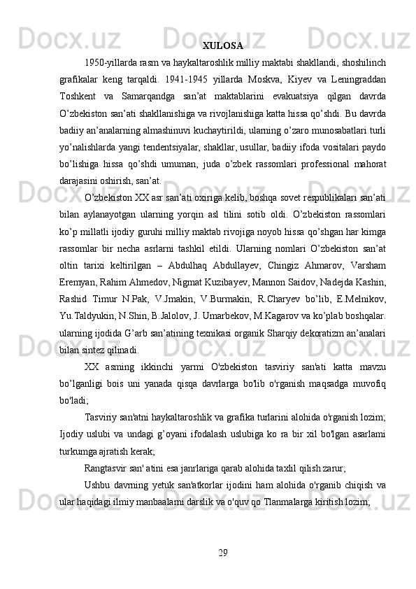 XULOSA
1950-yillarda rasm va haykaltaroshlik milliy maktabi shakllandi, shoshilinch
grafikalar   keng   tarqaldi.   1941-1945   yillarda   Moskva,   Kiyev   va   Leningraddan
Toshkent   va   Samarqandga   san’at   maktablarini   evakuatsiya   qilgan   davrda
O’zbekiston san’ati shakllanishiga va rivojlanishiga katta hissa qo’shdi. Bu davrda
badiiy an’analarning almashinuvi kuchaytirildi, ularning o’zaro munosabatlari turli
yo’nalishlarda yangi tendentsiyalar, shakllar, usullar, badiiy ifoda vositalari paydo
bo’lishiga   hissa   qo’shdi   umuman,   juda   o’zbek   rassomlari   professional   mahorat
darajasini oshirish, san’at.
O’zbekiston XX asr san’ati oxiriga kelib, boshqa sovet respublikalari san’ati
bilan   aylanayotgan   ularning   yorqin   asl   tilini   sotib   oldi.   O’zbekiston   rassomlari
ko’p millatli ijodiy guruhi milliy maktab rivojiga noyob hissa qo’shgan har kimga
rassomlar   bir   necha   asrlarni   tashkil   etildi.   Ularning   nomlari   O’zbekiston   san’at
oltin   tarixi   keltirilgan   –   Abdulhaq   Abdullayev,   Chingiz   Ahmarov,   Varsham
Eremyan, Rahim Ahmedov, Nigmat Kuzibayev, Mannon Saidov, Nadejda Kashin,
Rashid   Timur   N.Pak,   V.Jmakin,   V.Burmakin,   R.Charyev   bo’lib,   E.Melnikov,
Yu.Taldyukin, N.Shin, B.Jalolov, J. Umarbekov, M.Kagarov va ko’plab boshqalar.
ularning ijodida G’arb san’atining texnikasi organik Sharqiy dekoratizm an’analari
bilan sintez qilinadi.
XX   asming   ikkinchi   yarmi   O'zbekiston   tasviriy   san'ati   katta   mavzu
bo’lganligi   bois   uni   yanada   qisqa   davrlarga   bo'lib   o'rganish   maqsadga   muvofiq
bo'ladi;
Tasviriy san'atni haykaltaroshlik va grafika turlarini alohida o'rganish lozim;
Ijodiy   uslubi   va   undagi   g’oyani   ifodalash   uslubiga   ko   ra   bir   xil   bo'lgan   asarlami
turkumga ajratish kerak;
Rangtasvir san' atini esa janrlariga qarab alohida taxlil qilish zarur;
Ushbu   davrning   yetuk   san'atkorlar   ijodini   ham   alohida   o'rganib   chiqish   va
ular haqidagi ilmiy manbaalami darslik va o'quv qo Tlanmalarga kiritish lozim;
29 