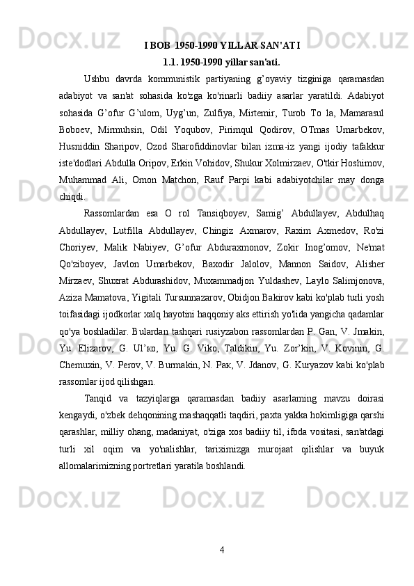 I BOB   1950-1990 YILLAR SAN'ATI
1.1. 1950-1990 yillar san'ati.
Ushbu   davrda   kommunistik   partiyaning   g’oyaviy   tizginiga   qaramasdan
adabiyot   va   san'at   sohasida   ko'zga   ko'rinarli   badiiy   asarlar   yaratildi.   Adabiyot
sohasida   G’ofur   G’ulom,   Uyg’un,   Zulfiya,   Mirtemir,   Turob   To   la,   Mamarasul
Boboev,   Mirmuhsin,   Odil   Yoqubov,   Pirimqul   Qodirov,   OTmas   Umarbekov,
Husniddin   Sharipov,   Ozod   Sharofiddinovlar   bilan   izma-iz   yangi   ijodiy   tafakkur
iste'dodlari Abdulla Oripov, Erkin Vohidov, Shukur Xolmirzaev, O'tkir Hoshimov,
Muhammad   Ali,   Omon   Matchon,   Rauf   Parpi   kabi   adabiyotchilar   may   donga
chiqdi.
Rassomlardan   esa   O   rol   Tansiqboyev,   Samig’   Abdullayev,   Abdulhaq
Abdullayev,   Lutfilla   Abdullayev,   Chingiz   Axmarov,   Raxim   Axmedov,   Ro'zi
Choriyev,   Malik   Nabiyev,   G’ofur   Abduraxmonov,   Zokir   Inog’omov,   Ne'mat
Qo'ziboyev,   Javlon   Umarbekov,   Baxodir   Jalolov,   Mannon   Saidov,   Alisher
Mirzaev,   Shuxrat   Abdurashidov,   Muxammadjon   Yuldashev,   Laylo   Salimjonova,
Aziza Mamatova, Yigitali Tursunnazarov, Obidjon Bakirov kabi ko'plab turli yosh
toifasidagi ijodkorlar xalq hayotini haqqoniy aks ettirish yo'lida yangicha qadamlar
qo'ya  boshladilar. Bulardan  tashqari   rusiyzabon   rassomlardan   P. Gan,  V. Jmakin,
Yu.   Elizarov,   G.   Ul’ ко ,   Yu.   G.   Viko,   Taldikin,   Yu.   Zor’kin,   V.   Kovinin,   G.
Chemuxin, V. Perov, V. Burmakin, N.   Рак , V. Jdanov, G. Kuryazov kabi ko'plab
rassomlar ijod qilishgan.
Tanqid   va   tazyiqlarga   qaramasdan   badiiy   asarlaming   mavzu   doirasi
kengaydi, o'zbek dehqonining mashaqqatli taqdiri, paxta yakka hokimligiga qarshi
qarashlar, milliy ohang, madaniyat, o'ziga xos badiiy til, ifoda vositasi, san'atdagi
turli   xil   oqim   va   yo'nalishlar,   tariximizga   murojaat   qilishlar   va   buyuk
allomalarimizning portretlari yaratila boshlandi.
4 