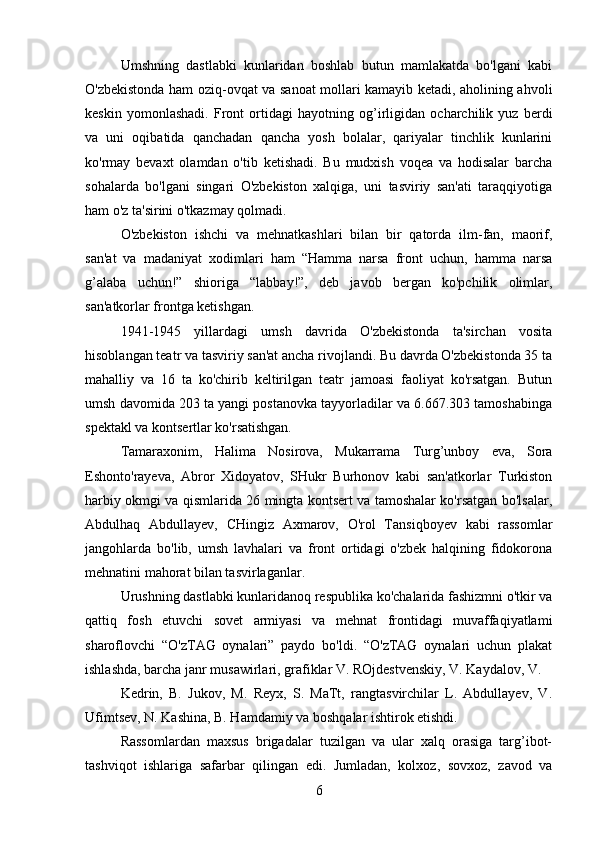 Umshning   dastlabki   kunlaridan   boshlab   butun   mamlakatda   bo'lgani   kabi
O'zbekistonda ham oziq-ovqat va sanoat mollari kamayib ketadi, aholining ahvoli
keskin   yomonlashadi.   Front   ortidagi   hayotning   og’irligidan   ocharchilik   yuz   berdi
va   uni   oqibatida   qanchadan   qancha   yosh   bolalar,   qariyalar   tinchlik   kunlarini
ko'rmay   bevaxt   olamdan   o'tib   ketishadi.   Bu   mudxish   voqea   va   hodisalar   barcha
sohalarda   bo'lgani   singari   O'zbekiston   xalqiga,   uni   tasviriy   san'ati   taraqqiyotiga
ham o'z ta'sirini o'tkazmay qolmadi.
O'zbekiston   ishchi   va   mehnatkashlari   bilan   bir   qatorda   ilm-fan,   maorif,
san'at   va   madaniyat   xodimlari   ham   “Hamma   narsa   front   uchun,   hamma   narsa
g’alaba   uchun!”   shioriga   “labbay!”,   deb   javob   bergan   ko'pchilik   olimlar,
san'atkorlar frontga ketishgan.
1941-1945   yillardagi   umsh   davrida   O'zbekistonda   ta'sirchan   vosita
hisoblangan teatr va tasviriy san'at ancha rivojlandi. Bu davrda O'zbekistonda 35 ta
mahalliy   va   16   ta   ko'chirib   keltirilgan   teatr   jamoasi   faoliyat   ko'rsatgan.   Butun
umsh davomida 203 ta yangi postanovka tayyorladilar va 6.667.303 tamoshabinga
spektakl va kontsertlar ko'rsatishgan.
Tamaraxonim,   Halima   Nosirova,   Mukarrama   Turg’unboy   eva,   Sora
Eshonto'rayeva,   Abror   Xidoyatov,   SHukr   Burhonov   kabi   san'atkorlar   Turkiston
harbiy okmgi va qismlarida 26 mingta kontsert va tamoshalar ko'rsatgan bo'lsalar,
Abdulhaq   Abdullayev,   CHingiz   Axmarov,   O'rol   Tansiqboyev   kabi   rassomlar
jangohlarda   bo'lib,   umsh   lavhalari   va   front   ortidagi   o'zbek   halqining   fidokorona
mehnatini mahorat bilan tasvirlaganlar.
Urushning dastlabki kunlaridanoq respublika ko'chalarida fashizmni o'tkir va
qattiq   fosh   etuvchi   sovet   armiyasi   va   mehnat   frontidagi   muvaffaqiyatlami
sharoflovchi   “O'zTAG   oynalari”   paydo   bo'ldi.   “O'zTAG   oynalari   uchun   plakat
ishlashda, barcha janr musawirlari, grafiklar V. ROjdestvenskiy, V. Kaydalov, V.
Kedrin,   В.   Jukov,   M.   Reyx,   S.   MaTt,   rangtasvirchilar   L.   Abdullayev,   V.
Ufimtsev, N. Kashina, B. Hamdamiy va boshqalar ishtirok etishdi.
Rassomlardan   maxsus   brigadalar   tuzilgan   va   ular   xalq   orasiga   targ’ibot-
tashviqot   ishlariga   safarbar   qilingan   edi.   Jumladan,   kolxoz,   sovxoz,   zavod   va
6 