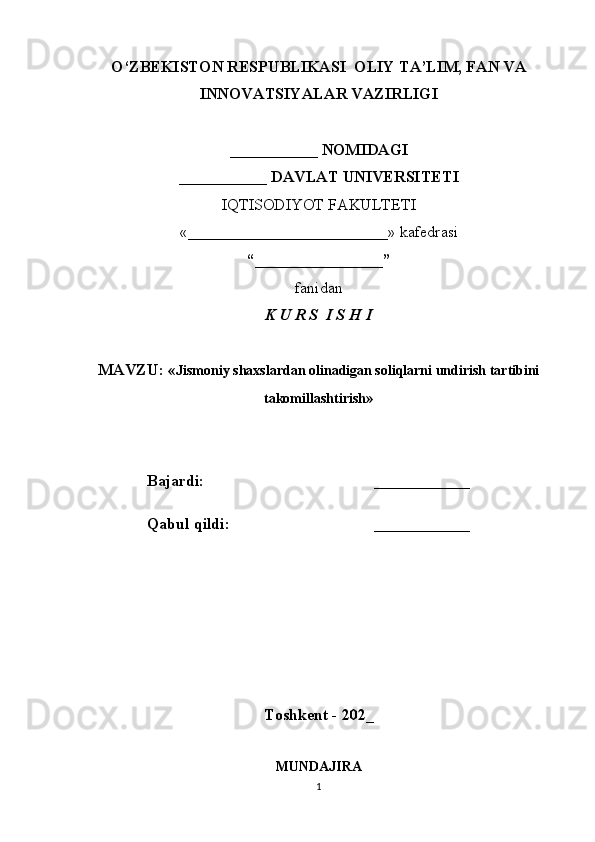 O‘ZBEKISTON RESPUBLIKASI  OLIY TA’LIM, FAN VA
INNOVATSIYALAR VAZIRLIGI
___________ NOMIDAGI
___________ DAVLAT UNIVERSITETI
IQTISODIYOT FAKULTETI
«_________________________»  kafedrasi
“________________”
fanidan
K U R S  I S H I
MAVZU: « Jismoniy shaxslardan olinadigan soliqlarni undirish tartibini
takomillashtirish »
Bajardi: ____________
Qabul qildi: ____________
Toshkent - 202_
MUNDAJIRA
1 