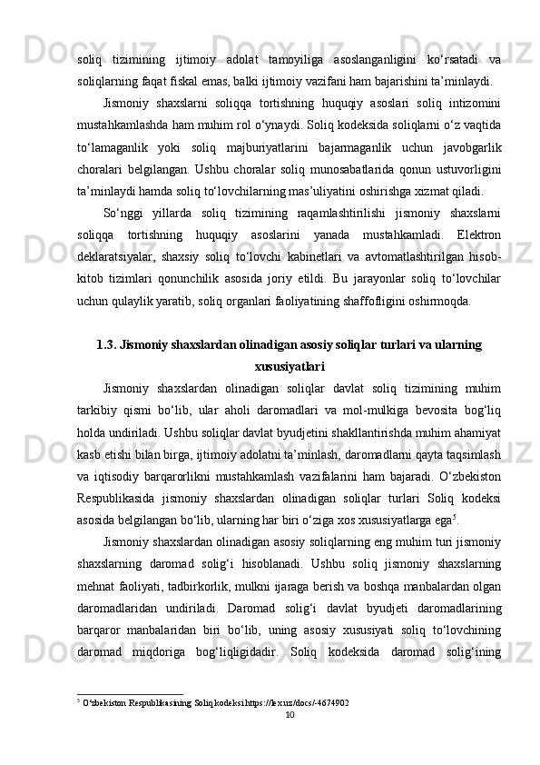 soliq   tizimining   ijtimoiy   adolat   tamoyiliga   asoslanganligini   ko‘rsatadi   va
soliqlarning faqat fiskal emas, balki ijtimoiy vazifani ham bajarishini ta’minlaydi.
Jismoniy   shaxslarni   soliqqa   tortishning   huquqiy   asoslari   soliq   intizomini
mustahkamlashda ham muhim rol o‘ynaydi. Soliq kodeksida soliqlarni o‘z vaqtida
to‘lamaganlik   yoki   soliq   majburiyatlarini   bajarmaganlik   uchun   javobgarlik
choralari   belgilangan.   Ushbu   choralar   soliq   munosabatlarida   qonun   ustuvorligini
ta’minlaydi hamda soliq to‘lovchilarning mas’uliyatini oshirishga xizmat qiladi.
So‘nggi   yillarda   soliq   tizimining   raqamlashtirilishi   jismoniy   shaxslarni
soliqqa   tortishning   huquqiy   asoslarini   yanada   mustahkamladi.   Elektron
deklaratsiyalar,   shaxsiy   soliq   to‘lovchi   kabinetlari   va   avtomatlashtirilgan   hisob-
kitob   tizimlari   qonunchilik   asosida   joriy   etildi.   Bu   jarayonlar   soliq   to‘lovchilar
uchun qulaylik yaratib, soliq organlari faoliyatining shaffofligini oshirmoqda.
1.3.  Jismoniy shaxslardan olinadigan asosiy soliqlar turlari va ularning
xususiyatlari
Jismoniy   shaxslardan   olinadigan   soliqlar   davlat   soliq   tizimining   muhim
tarkibiy   qismi   bo‘lib,   ular   aholi   daromadlari   va   mol-mulkiga   bevosita   bog‘liq
holda undiriladi. Ushbu soliqlar davlat byudjetini shakllantirishda muhim ahamiyat
kasb etishi bilan birga, ijtimoiy adolatni ta’minlash, daromadlarni qayta taqsimlash
va   iqtisodiy   barqarorlikni   mustahkamlash   vazifalarini   ham   bajaradi.   O‘zbekiston
Respublikasida   jismoniy   shaxslardan   olinadigan   soliqlar   turlari   Soliq   kodeksi
asosida belgilangan bo‘lib, ularning har biri o‘ziga xos xususiyatlarga ega 5
.
Jismoniy shaxslardan olinadigan asosiy soliqlarning eng muhim turi jismoniy
shaxslarning   daromad   solig‘i   hisoblanadi.   Ushbu   soliq   jismoniy   shaxslarning
mehnat faoliyati, tadbirkorlik, mulkni ijaraga berish va boshqa manbalardan olgan
daromadlaridan   undiriladi.   Daromad   solig‘i   davlat   byudjeti   daromadlarining
barqaror   manbalaridan   biri   bo‘lib,   uning   asosiy   xususiyati   soliq   to‘lovchining
daromad   miqdoriga   bog‘liqligidadir.   Soliq   kodeksida   daromad   solig‘ining
5
 O‘zbekiston Respublikasining Soliq kodeksi https://lex.uz/docs/-4674902
10 