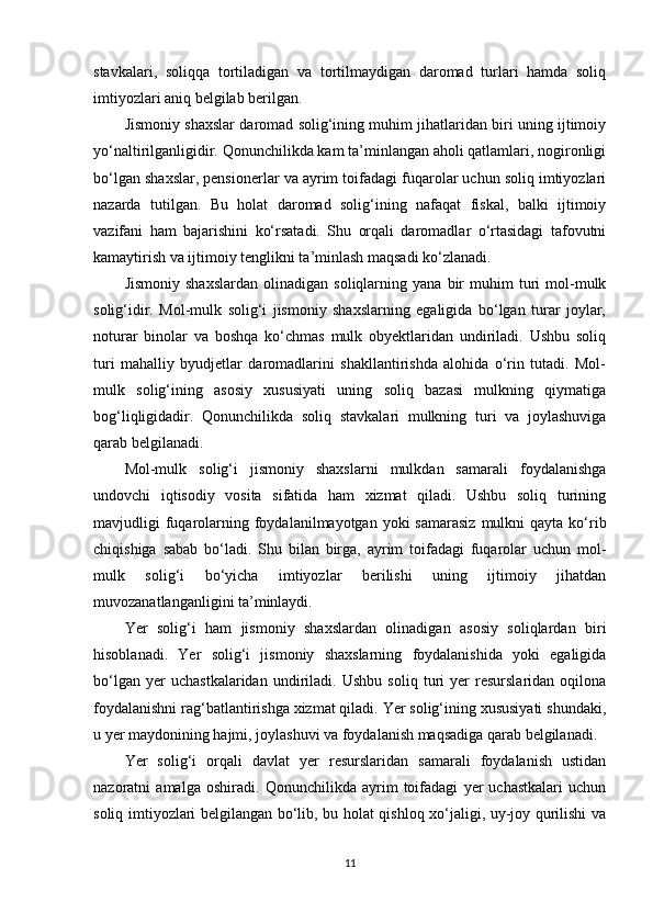 stavkalari,   soliqqa   tortiladigan   va   tortilmaydigan   daromad   turlari   hamda   soliq
imtiyozlari aniq belgilab berilgan.
Jismoniy shaxslar daromad solig‘ining muhim jihatlaridan biri uning ijtimoiy
yo‘naltirilganligidir. Qonunchilikda kam ta’minlangan aholi qatlamlari, nogironligi
bo‘lgan shaxslar, pensionerlar va ayrim toifadagi fuqarolar uchun soliq imtiyozlari
nazarda   tutilgan.   Bu   holat   daromad   solig‘ining   nafaqat   fiskal,   balki   ijtimoiy
vazifani   ham   bajarishini   ko‘rsatadi.   Shu   orqali   daromadlar   o‘rtasidagi   tafovutni
kamaytirish va ijtimoiy tenglikni ta’minlash maqsadi ko‘zlanadi.
Jismoniy   shaxslardan   olinadigan   soliqlarning   yana  bir   muhim   turi   mol-mulk
solig‘idir.   Mol-mulk   solig‘i   jismoniy   shaxslarning   egaligida   bo‘lgan   turar   joylar,
noturar   binolar   va   boshqa   ko‘chmas   mulk   obyektlaridan   undiriladi.   Ushbu   soliq
turi   mahalliy   byudjetlar   daromadlarini   shakllantirishda   alohida   o‘rin   tutadi.   Mol-
mulk   solig‘ining   asosiy   xususiyati   uning   soliq   bazasi   mulkning   qiymatiga
bog‘liqligidadir.   Qonunchilikda   soliq   stavkalari   mulkning   turi   va   joylashuviga
qarab belgilanadi.
Mol-mulk   solig‘i   jismoniy   shaxslarni   mulkdan   samarali   foydalanishga
undovchi   iqtisodiy   vosita   sifatida   ham   xizmat   qiladi.   Ushbu   soliq   turining
mavjudligi  fuqarolarning foydalanilmayotgan  yoki  samarasiz   mulkni  qayta  ko‘rib
chiqishiga   sabab   bo‘ladi.   Shu   bilan   birga,   ayrim   toifadagi   fuqarolar   uchun   mol-
mulk   solig‘i   bo‘yicha   imtiyozlar   berilishi   uning   ijtimoiy   jihatdan
muvozanatlanganligini ta’minlaydi.
Yer   solig‘i   ham   jismoniy   shaxslardan   olinadigan   asosiy   soliqlardan   biri
hisoblanadi.   Yer   solig‘i   jismoniy   shaxslarning   foydalanishida   yoki   egaligida
bo‘lgan   yer   uchastkalaridan   undiriladi.   Ushbu   soliq   turi   yer   resurslaridan   oqilona
foydalanishni rag‘batlantirishga xizmat qiladi. Yer solig‘ining xususiyati shundaki,
u yer maydonining hajmi, joylashuvi va foydalanish maqsadiga qarab belgilanadi.
Yer   solig‘i   orqali   davlat   yer   resurslaridan   samarali   foydalanish   ustidan
nazoratni   amalga   oshiradi.   Qonunchilikda   ayrim   toifadagi   yer   uchastkalari   uchun
soliq imtiyozlari belgilangan bo‘lib, bu holat qishloq xo‘jaligi, uy-joy qurilishi va
11 