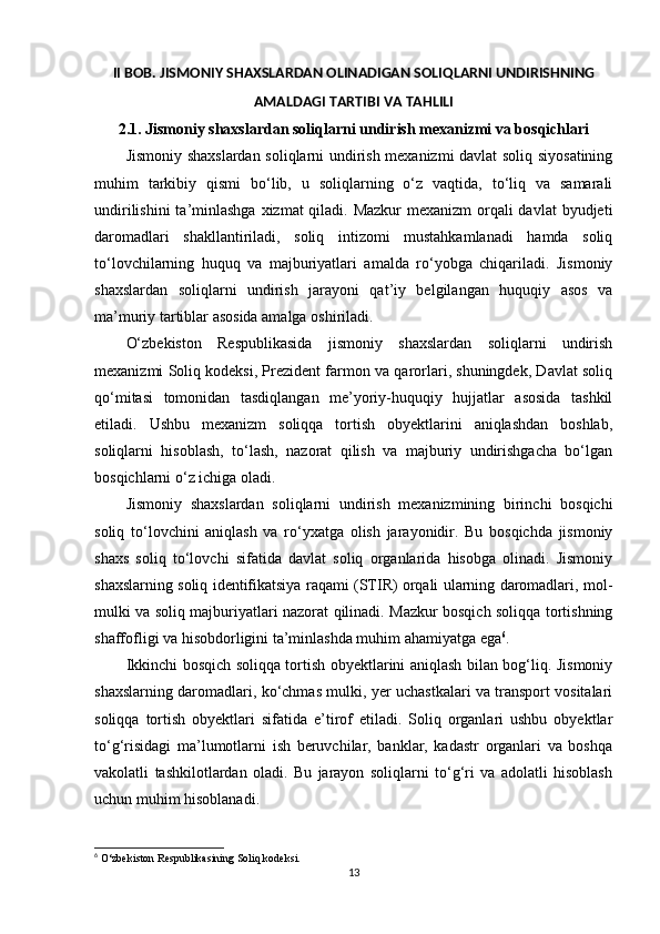 II BOB. JISMONIY SHAXSLARDAN OLINADIGAN SOLIQLARNI UNDIRISHNING
AMALDAGI TARTIBI VA TAHLILI
2.1.  Jismoniy shaxslardan soliqlarni undirish mexanizmi va bosqichlari
Jismoniy shaxslardan soliqlarni undirish mexanizmi davlat soliq siyosatining
muhim   tarkibiy   qismi   bo‘lib,   u   soliqlarning   o‘z   vaqtida,   to‘liq   va   samarali
undirilishini  ta’minlashga  xizmat qiladi. Mazkur  mexanizm orqali davlat  byudjeti
daromadlari   shakllantiriladi,   soliq   intizomi   mustahkamlanadi   hamda   soliq
to‘lovchilarning   huquq   va   majburiyatlari   amalda   ro‘yobga   chiqariladi.   Jismoniy
shaxslardan   soliqlarni   undirish   jarayoni   qat’iy   belgilangan   huquqiy   asos   va
ma’muriy tartiblar asosida amalga oshiriladi.
O‘zbekiston   Respublikasida   jismoniy   shaxslardan   soliqlarni   undirish
mexanizmi Soliq kodeksi, Prezident farmon va qarorlari, shuningdek, Davlat soliq
qo‘mitasi   tomonidan   tasdiqlangan   me’yoriy-huquqiy   hujjatlar   asosida   tashkil
etiladi.   Ushbu   mexanizm   soliqqa   tortish   obyektlarini   aniqlashdan   boshlab,
soliqlarni   hisoblash,   to‘lash,   nazorat   qilish   va   majburiy   undirishgacha   bo‘lgan
bosqichlarni o‘z ichiga oladi.
Jismoniy   shaxslardan   soliqlarni   undirish   mexanizmining   birinchi   bosqichi
soliq   to‘lovchini   aniqlash   va   ro‘yxatga   olish   jarayonidir.   Bu   bosqichda   jismoniy
shaxs   soliq   to‘lovchi   sifatida   davlat   soliq   organlarida   hisobga   olinadi.   Jismoniy
shaxslarning soliq identifikatsiya raqami (STIR) orqali ularning daromadlari, mol-
mulki va soliq majburiyatlari nazorat qilinadi. Mazkur bosqich soliqqa tortishning
shaffofligi va hisobdorligini ta’minlashda muhim ahamiyatga ega 6
.
Ikkinchi bosqich soliqqa tortish obyektlarini aniqlash bilan bog‘liq. Jismoniy
shaxslarning daromadlari, ko‘chmas mulki, yer uchastkalari va transport vositalari
soliqqa   tortish   obyektlari   sifatida   e’tirof   etiladi.   Soliq   organlari   ushbu   obyektlar
to‘g‘risidagi   ma’lumotlarni   ish   beruvchilar,   banklar,   kadastr   organlari   va   boshqa
vakolatli   tashkilotlardan   oladi.   Bu   jarayon   soliqlarni   to‘g‘ri   va   adolatli   hisoblash
uchun muhim hisoblanadi.
6
 O‘zbekiston Respublikasining Soliq kodeksi.
13 