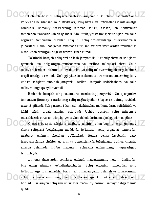 Uchinchi   bosqich   soliqlarni   hisoblash   jarayonidir.   Soliqlarni   hisoblash   Soliq
kodeksida   belgilangan   soliq   stavkalari,   soliq   bazasi   va   imtiyozlar   asosida   amalga
oshiriladi.   Jismoniy   shaxslarning   daromad   solig‘i,   asosan,   ish   beruvchilar
tomonidan manbaida ushlab qolinadi. Mol-mulk, yer va transport soliqlari esa soliq
organlari   tomonidan   hisoblab   chiqilib,   soliq   to‘lovchilarga   bildirishnomalar
yuboriladi. Ushbu  bosqichda  avtomatlashtirilgan axborot  tizimlaridan foydalanish
hisob-kitoblarning aniqligi va tezkorligini oshiradi.
To‘rtinchi  bosqich soliqlarni to‘lash jarayonidir. Jismoniy shaxslar  soliqlarni
qonunchilikda   belgilangan   muddatlarda   va   tartibda   to‘lashlari   shart.   Soliq
to‘lovlari banklar, elektron to‘lov tizimlari va soliq to‘lovchining shaxsiy kabineti
orqali   amalga   oshiriladi.   So‘nggi   yillarda   elektron   to‘lov   mexanizmlarining   joriy
etilishi   soliqlarni   undirish   jarayonini   sezilarli   darajada   soddalashtirdi   va   soliq
to‘lovchilarga qulaylik yaratdi.
Beshinchi   bosqich   soliq   nazorati   va   monitoring   jarayonidir.   Soliq   organlari
tomonidan  jismoniy   shaxslarning   soliq   majburiyatlarini   bajarishi   doimiy  ravishda
nazorat qilinadi. Soliq nazorati kameral tekshiruvlar, ma’lumotlarni solishtirish va
tahlil   qilish   orqali   amalga   oshiriladi.   Ushbu   bosqich   soliq   intizomini
mustahkamlash va soliqdan bo‘yin tovlanish holatlarini aniqlashga xizmat qiladi.
Oltinchi   bosqich   soliqlarni   majburiy   undirish   bilan   bog‘liq.   Agar   jismoniy
shaxs   soliqlarni   belgilangan   muddatda   to‘lamasa,   soliq   organlari   tomonidan
majburiy   undirish   choralari   qo‘llaniladi.   Bunda   penya   hisoblash,   bank
hisobvaraqlariga   cheklov   qo‘yish   va   qonunchilikda   belgilangan   boshqa   choralar
amalga   oshiriladi.   Ushbu   mexanizm   soliqlarni   undirishning   muqarrarligini
ta’minlaydi.
Jismoniy   shaxslardan   soliqlarni   undirish   mexanizmining   muhim   jihatlaridan
biri   uning   ijtimoiy   yo‘naltirilganligidir.   Soliq   organlari   tomonidan   soliq
to‘lovchilarga   tushuntirishlar   berish,   soliq   madaniyatini   oshirish   va   fuqarolarning
soliq   majburiyatlarini   ongli   ravishda   bajarishiga   ko‘maklashish   ishlari   olib
boriladi. Bu jarayon soliqlarni undirishda ma’muriy bosimni kamaytirishga xizmat
qiladi.
14 