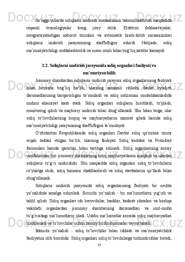 So‘nggi yillarda soliqlarni undirish mexanizmini takomillashtirish maqsadida
raqamli   texnologiyalar   keng   joriy   etildi.   Elektron   deklaratsiyalar,
integratsiyalashgan   axborot   tizimlari   va   avtomatik   hisob-kitob   mexanizmlari
soliqlarni   undirish   jarayonining   shaffofligini   oshirdi.   Natijada,   soliq
ma’muriyatchiligi soddalashtirildi va inson omili bilan bog‘liq xatolar kamaydi.
2.2.  Soliqlarni undirish jarayonida soliq organlari faoliyati va
ma’muriyatchilik
Jismoniy shaxslardan soliqlarni undirish jarayoni soliq organlarining faoliyati
bilan   bevosita   bog‘liq   bo‘lib,   ularning   samarali   ishlashi   davlat   byudjeti
daromadlarining   barqarorligini   ta’minlash   va   soliq   intizomini   mustahkamlashda
muhim   ahamiyat   kasb   etadi.   Soliq   organlari   soliqlarni   hisoblash,   to‘plash,
monitoring   qilish   va   majburiy   undirish   bilan   shug‘ullanadi.   Shu   bilan   birga,   ular
soliq   to‘lovchilarning   huquq   va   majburiyatlarini   nazorat   qiladi   hamda   soliq
ma’muriyatchiligi jarayonining shaffofligini ta’minlaydi.
O‘zbekiston   Respublikasida   soliq   organlari   Davlat   soliq   qo‘mitasi   tizimi
orqali   tashkil   etilgan   bo‘lib,   ularning   faoliyati   Soliq   kodeksi   va   Prezident
farmonlari   hamda   qarorlari   bilan   tartibga   solinadi.   Soliq   organlarining   asosiy
vazifalaridan biri jismoniy shaxslarning soliq majburiyatlarini aniqlash va ulardan
soliqlarni   to‘g‘ri   undirishdir.   Shu   maqsadda   soliq   organlari   soliq   to‘lovchilarni
ro‘yxatga   olish,   soliq   bazasini   shakllantirish   va   soliq   stavkalarini   qo‘llash   bilan
shug‘ullanadi.
Soliqlarni   undirish   jarayonida   soliq   organlarining   faoliyati   bir   nechta
yo‘nalishda   amalga   oshiriladi.   Birinchi   yo‘nalish   -   bu   ma’lumotlarni   yig‘ish   va
tahlil   qilish.   Soliq   organlari   ish   beruvchilar,   banklar,   kadastr   idoralari   va   boshqa
vakolatli   organlardan   jismoniy   shaxslarning   daromadlari   va   mol-mulki
to‘g‘risidagi  ma’lumotlarni oladi. Ushbu ma’lumotlar asosida soliq majburiyatlari
hisoblanadi va to‘lovchilar uchun rasmiy bildirishnomalar tayyorlanadi.
Ikkinchi   yo‘nalish   -   soliq   to‘lovchilar   bilan   ishlash   va   ma’muriyatchilik
faoliyatini olib borishdir. Soliq organlari soliq to‘lovchilarga tushuntirishlar beradi,
15 
