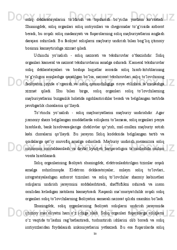 soliq   deklaratsiyalarini   to‘ldirish   va   topshirish   bo‘yicha   yordam   ko‘rsatadi.
Shuningdek,   soliq   organlari   soliq   imtiyozlari   va   chegirmalar   to‘g‘risida   axborot
beradi, bu orqali  soliq madaniyati va fuqarolarning soliq majburiyatlarini  anglash
darajasi   oshiriladi.   Bu   faoliyat   soliqlarni   majburiy   undirish   bilan   bog‘liq   ijtimoiy
bosimni kamaytirishga xizmat qiladi.
Uchinchi   yo‘nalish   -   soliq   nazorati   va   tekshiruvlar   o‘tkazishdir.   Soliq
organlari kameral va nazorat tekshiruvlarini amalga oshiradi. Kameral tekshiruvlar
soliq   deklaratsiyalari   va   boshqa   hujjatlar   asosida   soliq   hisob-kitoblarining
to‘g‘riligini  aniqlashga qaratilgan bo‘lsa, nazorat tekshiruvlari  soliq to‘lovchining
faoliyatini   joyida   o‘rganish   va   soliq   qonunchiligiga   rioya   etilishini   ta’minlashga
xizmat   qiladi.   Shu   bilan   birga,   soliq   organlari   soliq   to‘lovchilarning
majburiyatlarini buzganlik holatida ogohlantirishlar beradi va belgilangan tartibda
javobgarlik choralarini qo‘llaydi.
To‘rtinchi   yo‘nalish   -   soliq   majburiyatlarini   majburiy   undirishdir.   Agar
jismoniy shaxs belgilangan muddatlarda soliqlarni to‘lamasa, soliq organlari penya
hisoblash,   bank   hisobvaraqlariga   cheklovlar   qo‘yish,   mol-mulkni   majburiy   sotish
kabi   choralarni   qo‘llaydi.   Bu   jarayon   Soliq   kodeksida   belgilangan   tartib   va
qoidalarga   qat’iy   muvofiq   amalga   oshiriladi.   Majburiy   undirish   mexanizmi   soliq
intizomini   mustahkamlash   va   davlat   byudjeti   barqarorligini   ta’minlashda   muhim
vosita hisoblanadi.
Soliq   organlarining   faoliyati   shuningdek,   elektronlashtirilgan   tizimlar   orqali
amalga   oshirilmoqda.   Elektron   deklaratsiyalar,   onlayn   soliq   to‘lovlari,
integratsiyalashgan   axborot   tizimlari   va   soliq   to‘lovchilar   shaxsiy   kabinetlari
soliqlarni   undirish   jarayonini   soddalashtiradi,   shaffoflikni   oshiradi   va   inson
omilidan   keladigan   xatolarni   kamaytiradi.   Raqamli   ma’muriyatchilik   orqali   soliq
organlari soliq to‘lovchilarning faoliyatini samarali nazorat qilishi mumkin bo‘ladi.
Shuningdek,   soliq   organlarining   faoliyati   soliqlarni   undirish   jarayonida
ijtimoiy   mas’uliyatni   ham   o‘z   ichiga   oladi.   Soliq   organlari   fuqarolarga   soliqlarni
o‘z   vaqtida   to‘lashni   rag‘batlantiradi,   tushuntirish   ishlarini   olib   boradi   va   soliq
imtiyozlaridan   foydalanish   imkoniyatlarini   yetkazadi.   Bu   esa   fuqarolarda   soliq
16 
