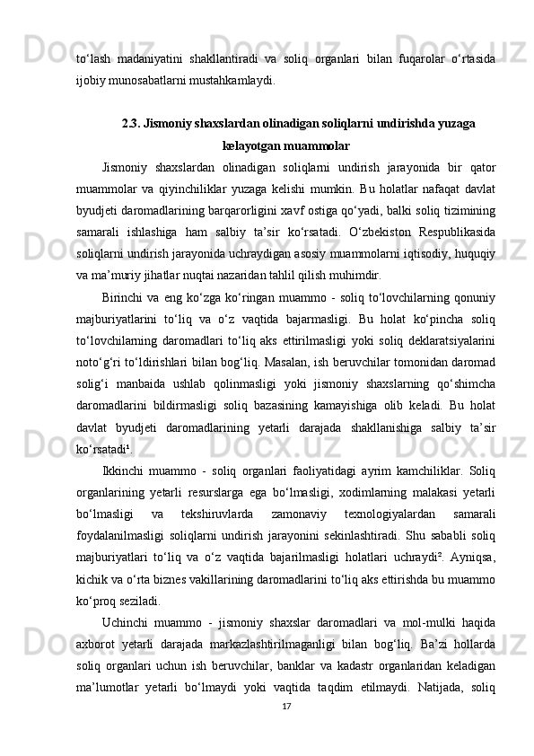 to‘lash   madaniyatini   shakllantiradi   va   soliq   organlari   bilan   fuqarolar   o‘rtasida
ijobiy munosabatlarni mustahkamlaydi.
2.3.  Jismoniy shaxslardan olinadigan soliqlarni undirishda yuzaga
kelayotgan muammolar
Jismoniy   shaxslardan   olinadigan   soliqlarni   undirish   jarayonida   bir   qator
muammolar   va   qiyinchiliklar   yuzaga   kelishi   mumkin.   Bu   holatlar   nafaqat   davlat
byudjeti daromadlarining barqarorligini xavf ostiga qo‘yadi, balki soliq tizimining
samarali   ishlashiga   ham   salbiy   ta’sir   ko‘rsatadi.   O‘zbekiston   Respublikasida
soliqlarni undirish jarayonida uchraydigan asosiy muammolarni iqtisodiy, huquqiy
va ma’muriy jihatlar nuqtai nazaridan tahlil qilish muhimdir.
Birinchi   va   eng   ko‘zga   ko‘ringan   muammo   -   soliq   to‘lovchilarning   qonuniy
majburiyatlarini   to‘liq   va   o‘z   vaqtida   bajarmasligi.   Bu   holat   ko‘pincha   soliq
to‘lovchilarning   daromadlari   to‘liq   aks   ettirilmasligi   yoki   soliq   deklaratsiyalarini
noto‘g‘ri to‘ldirishlari bilan bog‘liq. Masalan, ish beruvchilar tomonidan daromad
solig‘i   manbaida   ushlab   qolinmasligi   yoki   jismoniy   shaxslarning   qo‘shimcha
daromadlarini   bildirmasligi   soliq   bazasining   kamayishiga   olib   keladi.   Bu   holat
davlat   byudjeti   daromadlarining   yetarli   darajada   shakllanishiga   salbiy   ta’sir
ko‘rsatadi¹.
Ikkinchi   muammo   -   soliq   organlari   faoliyatidagi   ayrim   kamchiliklar.   Soliq
organlarining   yetarli   resurslarga   ega   bo‘lmasligi,   xodimlarning   malakasi   yetarli
bo‘lmasligi   va   tekshiruvlarda   zamonaviy   texnologiyalardan   samarali
foydalanilmasligi   soliqlarni   undirish   jarayonini   sekinlashtiradi.   Shu   sababli   soliq
majburiyatlari   to‘liq   va   o‘z   vaqtida   bajarilmasligi   holatlari   uchraydi².   Ayniqsa,
kichik va o‘rta biznes vakillarining daromadlarini to‘liq aks ettirishda bu muammo
ko‘proq seziladi.
Uchinchi   muammo   -   jismoniy   shaxslar   daromadlari   va   mol-mulki   haqida
axborot   yetarli   darajada   markazlashtirilmaganligi   bilan   bog‘liq.   Ba’zi   hollarda
soliq   organlari   uchun   ish   beruvchilar,   banklar   va   kadastr   organlaridan   keladigan
ma’lumotlar   yetarli   bo‘lmaydi   yoki   vaqtida   taqdim   etilmaydi.   Natijada,   soliq
17 