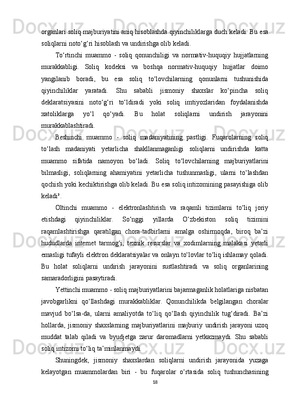 organlari soliq majburiyatini aniq hisoblashda qiyinchiliklarga duch keladi. Bu esa
soliqlarni noto‘g‘ri hisoblash va undirishga olib keladi.
To‘rtinchi   muammo   -   soliq   qonunchiligi   va   normativ-huquqiy   hujjatlarning
murakkabligi.   Soliq   kodeksi   va   boshqa   normativ-huquqiy   hujjatlar   doimo
yangilanib   boradi,   bu   esa   soliq   to‘lovchilarning   qonunlarni   tushunishida
qiyinchiliklar   yaratadi.   Shu   sababli   jismoniy   shaxslar   ko‘pincha   soliq
deklaratsiyasini   noto‘g‘ri   to‘ldiradi   yoki   soliq   imtiyozlaridan   foydalanishda
xatoliklarga   yo‘l   qo‘yadi.   Bu   holat   soliqlarni   undirish   jarayonini
murakkablashtiradi.
Beshinchi   muammo   -   soliq   madaniyatining   pastligi.   Fuqarolarning   soliq
to‘lash   madaniyati   yetarlicha   shakllanmaganligi   soliqlarni   undirishda   katta
muammo   sifatida   namoyon   bo‘ladi.   Soliq   to‘lovchilarning   majburiyatlarini
bilmasligi,   soliqlarning   ahamiyatini   yetarlicha   tushunmasligi,   ularni   to‘lashdan
qochish yoki kechiktirishga olib keladi. Bu esa soliq intizomining pasayishiga olib
keladi³.
Oltinchi   muammo   -   elektronlashtirish   va   raqamli   tizimlarni   to‘liq   joriy
etishdagi   qiyinchiliklar.   So‘nggi   yillarda   O‘zbekiston   soliq   tizimini
raqamlashtirishga   qaratilgan   chora-tadbirlarni   amalga   oshirmoqda,   biroq   ba’zi
hududlarda   internet   tarmog‘i,   texnik   resurslar   va   xodimlarning   malakasi   yetarli
emasligi tufayli elektron deklaratsiyalar va onlayn to‘lovlar to‘liq ishlamay qoladi.
Bu   holat   soliqlarni   undirish   jarayonini   sustlashtiradi   va   soliq   organlarining
samaradorligini pasaytiradi.
Yettinchi muammo - soliq majburiyatlarini bajarmaganlik holatlariga nisbatan
javobgarlikni   qo‘llashdagi   murakkabliklar.   Qonunchilikda   belgilangan   choralar
mavjud   bo‘lsa-da,   ularni   amaliyotda   to‘liq   qo‘llash   qiyinchilik   tug‘diradi.   Ba’zi
hollarda,   jismoniy   shaxslarning   majburiyatlarini   majburiy   undirish   jarayoni   uzoq
muddat   talab   qiladi   va   byudjetga   zarur   daromadlarni   yetkazmaydi.   Shu   sababli
soliq intizomi to‘liq ta’minlanmaydi.
Shuningdek,   jismoniy   shaxslardan   soliqlarni   undirish   jarayonida   yuzaga
kelayotgan   muammolardan   biri   -   bu   fuqarolar   o‘rtasida   soliq   tushunchasining
18 