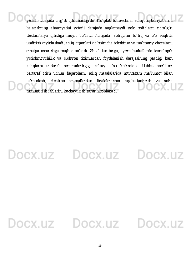 yetarli darajada targ‘ib qilinmasligi dir .   Ko‘plab to‘lovchilar soliq majburiyatlarini
bajarishning   ahamiyatini   yetarli   darajada   anglamaydi   yoki   soliqlarni   noto‘g‘ri
deklaratsiya   qilishga   moyil   bo‘ladi.   Natijada,   soliqlarni   to‘liq   va   o‘z   vaqtida
undirish qiyinlashadi, soliq organlari qo‘shimcha tekshiruv va ma’muriy choralarni
amalga   oshirishga   majbur   bo‘ladi.   Shu   bilan   birga,   ayrim   hududlarda   texnologik
yetishmovchilik   va   elektron   tizimlardan   foydalanish   darajasining   pastligi   ham
soliqlarni   undirish   samaradorligiga   salbiy   ta’sir   ko‘rsatadi.   Ushbu   omillarni
bartaraf   etish   uchun   fuqarolarni   soliq   masalalarida   muntazam   ma’lumot   bilan
ta’minlash,   elektron   xizmatlardan   foydalanishni   rag‘batlantirish   va   soliq
tushuntirish ishlarini kuchaytirish zarur hisoblanadi.  
19 