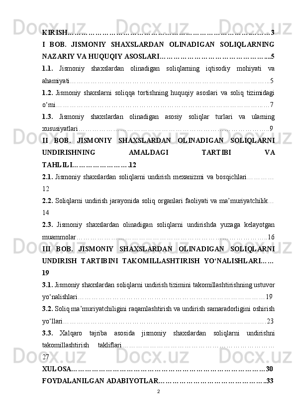 KIRISH…………………………………………………………………….………3
I   BOB.   JISMONIY   SHAXSLARDAN   OLINADIGAN   SOLIQLARNING
NAZARIY VA HUQUQIY ASOSLARI………………………………………....5
1.1.   Jismoniy   shaxslardan   olinadigan   soliqlarning   iqtisodiy   mohiyati   va
ahamiyati…………………………………………………………………………...5
1.2.   Jismoniy   shaxslarni   soliqqa   tortishning   huquqiy   asoslari   va   soliq   tizimidagi
o‘rni……………………………………………………………………………...…7
1.3.   Jismoniy   shaxslardan   olinadigan   asosiy   soliqlar   turlari   va   ularning
xususiyatlari………………………………………………………………………..9
II   BOB.   JISMONIY   SHAXSLARDAN   OLINADIGAN   SOLIQLARNI
UNDIRISHNING   AMALDAGI   TARTIBI   VA
TAHLILI…………………….12
2.1.   Jismoniy   shaxslardan   soliqlarni   undirish   mexanizmi   va   bosqichlari…………
12
2.2.   Soliqlarni undirish jarayonida soliq organlari faoliyati va ma’muriyatchilik…
14
2.3.   Jismoniy   shaxslardan   olinadigan   soliqlarni   undirishda   yuzaga   kelayotgan
muammolar………………………………………………………………………..16
III   BOB.   JISMONIY   SHAXSLARDAN   OLINADIGAN   SOLIQLARNI
UNDIRISH   TARTIBINI   TAKOMILLASHTIRISH   YO‘NALISHLARI……
19
3.1.  Jismoniy shaxslardan soliqlarni undirish tizimini takomillashtirishning ustuvor
yo‘nalishlari………………………………………………………………………19
3.2.  Soliq ma’muriyatchiligini raqamlashtirish va undirish samaradorligini oshirish
yo‘llari…………………………………………………………………………….23
3.3.   Xalqaro   tajriba   asosida   jismoniy   shaxslardan   soliqlarni   undirishni
takomillashtirish   takliflari…………………………………………………………
27
XULOSA…………………………………………………………………………30
FOYDALANILGAN ADABIYOTLAR………………………………………..33
2 