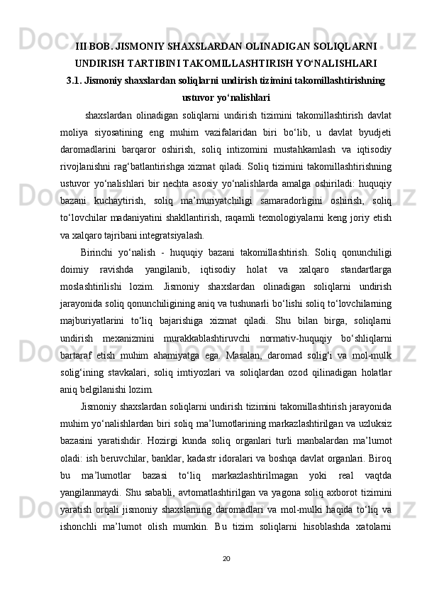 III BOB. JISMONIY SHAXSLARDAN OLINADIGAN SOLIQLARNI
UNDIRISH TARTIBINI TAKOMILLASHTIRISH YO‘NALISHLARI
3.1.  Jismoniy shaxslardan soliqlarni undirish tizimini takomillashtirishning
ustuvor yo‘nalishlari
  shaxslardan   olinadigan   soliqlarni   undirish   tizimini   takomillashtirish   davlat
moliya   siyosatining   eng   muhim   vazifalaridan   biri   bo‘lib,   u   davlat   byudjeti
daromadlarini   barqaror   oshirish,   soliq   intizomini   mustahkamlash   va   iqtisodiy
rivojlanishni   rag‘batlantirishga   xizmat   qiladi.   Soliq   tizimini   takomillashtirishning
ustuvor   yo‘nalishlari   bir   nechta   asosiy   yo‘nalishlarda   amalga   oshiriladi:   huquqiy
bazani   kuchaytirish,   soliq   ma’muriyatchiligi   samaradorligini   oshirish,   soliq
to‘lovchilar   madaniyatini   shakllantirish,   raqamli   texnologiyalarni   keng   joriy   etish
va xalqaro tajribani integratsiyalash.
Birinchi   yo‘nalish   -   huquqiy   bazani   takomillashtirish .   Soliq   qonunchiligi
doimiy   ravishda   yangilanib,   iqtisodiy   holat   va   xalqaro   standartlarga
moslashtirilishi   lozim.   Jismoniy   shaxslardan   olinadigan   soliqlarni   undirish
jarayonida soliq qonunchiligining aniq va tushunarli bo‘lishi soliq to‘lovchilarning
majburiyatlarini   to‘liq   bajarishiga   xizmat   qiladi.   Shu   bilan   birga,   soliqlarni
undirish   mexanizmini   murakkablashtiruvchi   normativ-huquqiy   bo‘shliqlarni
bartaraf   etish   muhim   ahamiyatga   ega.   Masalan,   daromad   solig‘i   va   mol-mulk
solig‘ining   stavkalari,   soliq   imtiyozlari   va   soliqlardan   ozod   qilinadigan   holatlar
aniq belgilanishi lozim.
Jismoniy shaxslardan soliqlarni undirish tizimini takomillashtirish jarayonida
muhim yo‘nalishlardan biri   soliq ma’lumotlarining markazlashtirilgan va uzluksiz
bazasini   yaratish dir.   Hozirgi   kunda   soliq   organlari   turli   manbalardan   ma’lumot
oladi: ish beruvchilar, banklar, kadastr idoralari va boshqa davlat organlari. Biroq
bu   ma’lumotlar   bazasi   to‘liq   markazlashtirilmagan   yoki   real   vaqtda
yangilanmaydi.   Shu   sababli,   avtomatlashtirilgan   va   yagona   soliq   axborot   tizimini
yaratish   orqali   jismoniy   shaxslarning   daromadlari   va   mol-mulki   haqida   to‘liq   va
ishonchli   ma’lumot   olish   mumkin.   Bu   tizim   soliqlarni   hisoblashda   xatolarni
20 