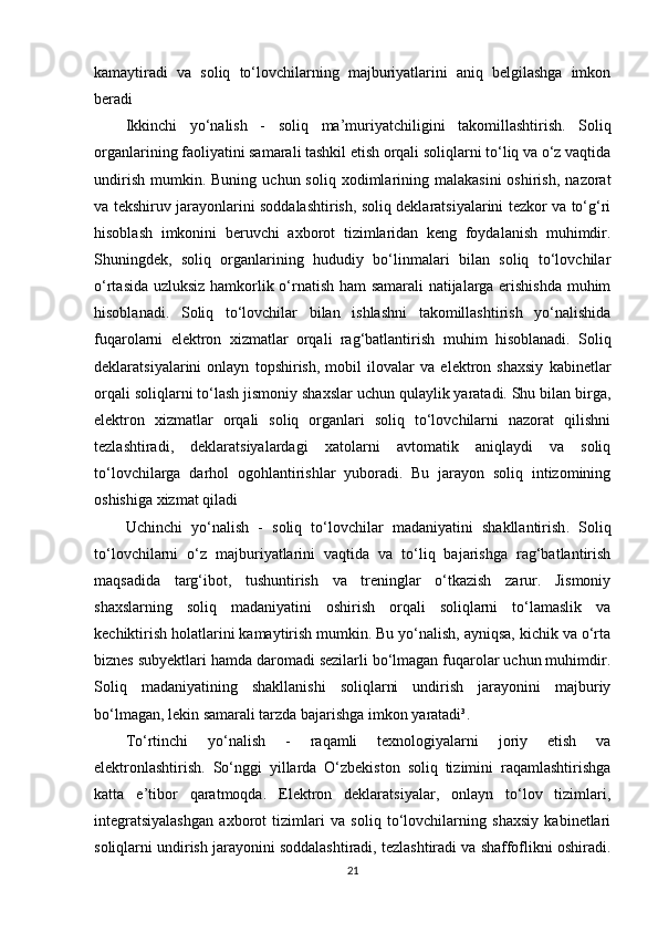 kamaytiradi   va   soliq   to‘lovchilarning   majburiyatlarini   aniq   belgilashga   imkon
beradi
Ikkinchi   yo‘nalish   -   soliq   ma’muriyatchiligini   takomillashtirish .   Soliq
organlarining faoliyatini samarali tashkil etish orqali soliqlarni to‘liq va o‘z vaqtida
undirish   mumkin.  Buning   uchun  soliq  xodimlarining  malakasini  oshirish,   nazorat
va tekshiruv jarayonlarini soddalashtirish, soliq deklaratsiyalarini tezkor va to‘g‘ri
hisoblash   imkonini   beruvchi   axborot   tizimlaridan   keng   foydalanish   muhimdir.
Shuningdek,   soliq   organlarining   hududiy   bo‘linmalari   bilan   soliq   to‘lovchilar
o‘rtasida uzluksiz hamkorlik o‘rnatish ham  samarali natijalarga erishishda  muhim
hisoblanadi.   Soliq   to‘lovchilar   bilan   ishlashni   takomillashtirish   yo‘nalishida
fuqarolarni   elektron   xizmatlar   orqali   rag‘batlantirish   muhim   hisoblanadi.   Soliq
deklaratsiyalarini   onlayn   topshirish,   mobil   ilovalar   va   elektron   shaxsiy   kabinetlar
orqali soliqlarni to‘lash jismoniy shaxslar uchun qulaylik yaratadi. Shu bilan birga,
elektron   xizmatlar   orqali   soliq   organlari   soliq   to‘lovchilarni   nazorat   qilishni
tezlashtiradi,   deklaratsiyalardagi   xatolarni   avtomatik   aniqlaydi   va   soliq
to‘lovchilarga   darhol   ogohlantirishlar   yuboradi.   Bu   jarayon   soliq   intizomining
oshishiga xizmat qiladi
Uchinchi   yo‘nalish   -   soliq   to‘lovchilar   madaniyatini   shakllantirish .   Soliq
to‘lovchilarni   o‘z   majburiyatlarini   vaqtida   va   to‘liq   bajarishga   rag‘batlantirish
maqsadida   targ‘ibot,   tushuntirish   va   treninglar   o‘tkazish   zarur.   Jismoniy
shaxslarning   soliq   madaniyatini   oshirish   orqali   soliqlarni   to‘lamaslik   va
kechiktirish holatlarini kamaytirish mumkin. Bu yo‘nalish, ayniqsa, kichik va o‘rta
biznes subyektlari hamda daromadi sezilarli bo‘lmagan fuqarolar uchun muhimdir.
Soliq   madaniyatining   shakllanishi   soliqlarni   undirish   jarayonini   majburiy
bo‘lmagan, lekin samarali tarzda bajarishga imkon yaratadi³.
To‘rtinchi   yo‘nalish   -   raqamli   texnologiyalarni   joriy   etish   va
elektronlashtirish .   So‘nggi   yillarda   O‘zbekiston   soliq   tizimini   raqamlashtirishga
katta   e’tibor   qaratmoqda.   Elektron   deklaratsiyalar,   onlayn   to‘lov   tizimlari,
integratsiyalashgan   axborot   tizimlari   va   soliq   to‘lovchilarning   shaxsiy   kabinetlari
soliqlarni undirish jarayonini soddalashtiradi, tezlashtiradi va shaffoflikni oshiradi.
21 