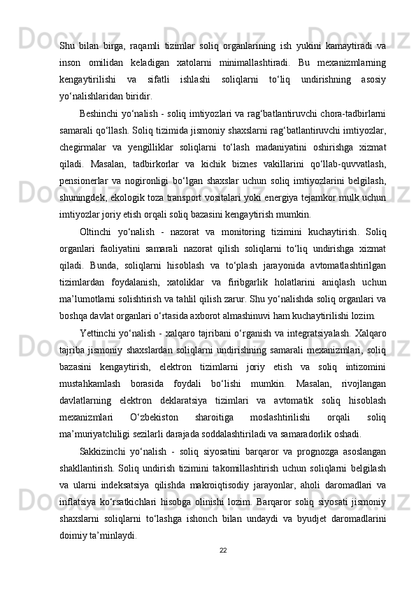 Shu   bilan   birga,   raqamli   tizimlar   soliq   organlarining   ish   yukini   kamaytiradi   va
inson   omilidan   keladigan   xatolarni   minimallashtiradi.   Bu   mexanizmlarning
kengaytirilishi   va   sifatli   ishlashi   soliqlarni   to‘liq   undirishning   asosiy
yo‘nalishlaridan biridir.
Beshinchi yo‘nalish -   soliq imtiyozlari va rag‘batlantiruvchi chora-tadbirlarni
samarali qo‘llash . Soliq tizimida jismoniy shaxslarni rag‘batlantiruvchi imtiyozlar,
chegirmalar   va   yengilliklar   soliqlarni   to‘lash   madaniyatini   oshirishga   xizmat
qiladi.   Masalan,   tadbirkorlar   va   kichik   biznes   vakillarini   qo‘llab-quvvatlash,
pensionerlar   va   nogironligi   bo‘lgan   shaxslar   uchun   soliq   imtiyozlarini   belgilash,
shuningdek, ekologik toza transport vositalari yoki energiya tejamkor mulk uchun
imtiyozlar joriy etish orqali soliq bazasini kengaytirish mumkin.
Oltinchi   yo‘nalish   -   nazorat   va   monitoring   tizimini   kuchaytirish .   Soliq
organlari   faoliyatini   samarali   nazorat   qilish   soliqlarni   to‘liq   undirishga   xizmat
qiladi.   Bunda,   soliqlarni   hisoblash   va   to‘plash   jarayonida   avtomatlashtirilgan
tizimlardan   foydalanish,   xatoliklar   va   firibgarlik   holatlarini   aniqlash   uchun
ma’lumotlarni solishtirish va tahlil qilish zarur. Shu yo‘nalishda soliq organlari va
boshqa davlat organlari o‘rtasida axborot almashinuvi ham kuchaytirilishi lozim.
Yettinchi  yo‘nalish  -   xalqaro tajribani  o‘rganish  va integratsiyalash . Xalqaro
tajriba   jismoniy   shaxslardan   soliqlarni   undirishning   samarali   mexanizmlari,   soliq
bazasini   kengaytirish,   elektron   tizimlarni   joriy   etish   va   soliq   intizomini
mustahkamlash   borasida   foydali   bo‘lishi   mumkin.   Masalan,   rivojlangan
davlatlarning   elektron   deklaratsiya   tizimlari   va   avtomatik   soliq   hisoblash
mexanizmlari   O‘zbekiston   sharoitiga   moslashtirilishi   orqali   soliq
ma’muriyatchiligi sezilarli darajada soddalashtiriladi va samaradorlik oshadi.
Sakkizinchi   yo‘nalish   -   soliq   siyosatini   barqaror   va   prognozga   asoslangan
shakllantirish .   Soliq   undirish   tizimini   takomillashtirish   uchun   soliqlarni   belgilash
va   ularni   indeksatsiya   qilishda   makroiqtisodiy   jarayonlar,   aholi   daromadlari   va
inflatsiya   ko‘rsatkichlari   hisobga   olinishi   lozim.   Barqaror   soliq   siyosati   jismoniy
shaxslarni   soliqlarni   to‘lashga   ishonch   bilan   undaydi   va   byudjet   daromadlarini
doimiy ta’minlaydi.
22 
