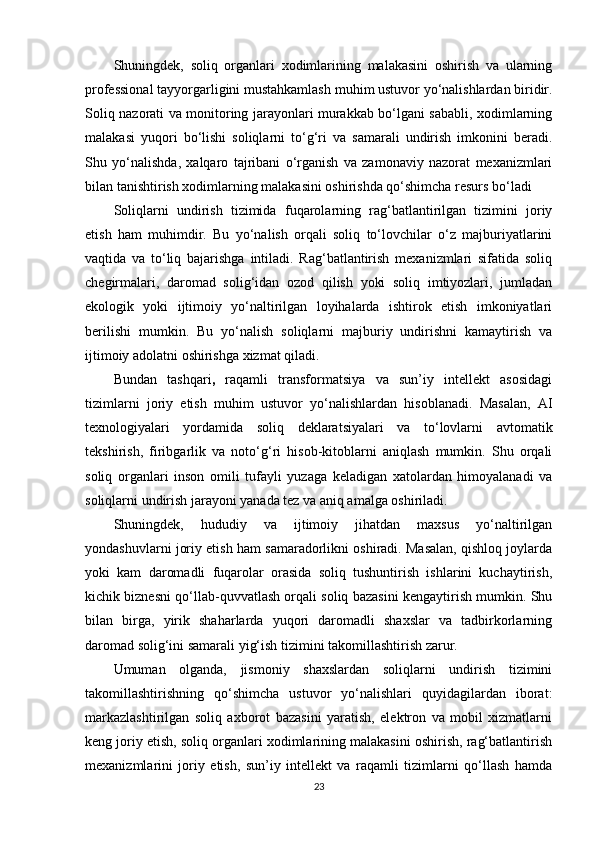 Shuningdek,   soliq   organlari   xodimlarining   malakasini   oshirish   va   ularning
professional tayyorgarligini mustahkamlash  muhim ustuvor yo‘nalishlardan biridir.
Soliq nazorati va monitoring jarayonlari murakkab bo‘lgani sababli, xodimlarning
malakasi   yuqori   bo‘lishi   soliqlarni   to‘g‘ri   va   samarali   undirish   imkonini   beradi.
Shu   yo‘nalishda,   xalqaro   tajribani   o‘rganish   va   zamonaviy   nazorat   mexanizmlari
bilan tanishtirish xodimlarning malakasini oshirishda qo‘shimcha resurs bo‘ladi
Soliqlarni   undirish   tizimida   fuqarolarning   rag‘batlantirilgan   tizimini   joriy
etish   ham   muhimdir.   Bu   yo‘nalish   orqali   soliq   to‘lovchilar   o‘z   majburiyatlarini
vaqtida   va   to‘liq   bajarishga   intiladi.   Rag‘batlantirish   mexanizmlari   sifatida   soliq
chegirmalari,   daromad   solig‘idan   ozod   qilish   yoki   soliq   imtiyozlari,   jumladan
ekologik   yoki   ijtimoiy   yo‘naltirilgan   loyihalarda   ishtirok   etish   imkoniyatlari
berilishi   mumkin.   Bu   yo‘nalish   soliqlarni   majburiy   undirishni   kamaytirish   va
ijtimoiy adolatni oshirishga xizmat qiladi.
Bundan   tashqari ,   raqamli   transformatsiya   va   sun’iy   intellekt   asosidagi
tizimlarni   joriy   etish   muhim   ustuvor   yo‘nalishlardan   hisoblanadi.   Masalan,   AI
texnologiyalari   yordamida   soliq   deklaratsiyalari   va   to‘lovlarni   avtomatik
tekshirish,   firibgarlik   va   noto‘g‘ri   hisob-kitoblarni   aniqlash   mumkin.   Shu   orqali
soliq   organlari   inson   omili   tufayli   yuzaga   keladigan   xatolardan   himoyalanadi   va
soliqlarni undirish jarayoni yanada tez va aniq amalga oshiriladi.
Shuningdek,   hududiy   va   ijtimoiy   jihatdan   maxsus   yo‘naltirilgan
yondashuvlar ni joriy etish ham samaradorlikni oshiradi. Masalan, qishloq joylarda
yoki   kam   daromadli   fuqarolar   orasida   soliq   tushuntirish   ishlarini   kuchaytirish,
kichik biznesni qo‘llab-quvvatlash orqali soliq bazasini kengaytirish mumkin. Shu
bilan   birga,   yirik   shaharlarda   yuqori   daromadli   shaxslar   va   tadbirkorlarning
daromad solig‘ini samarali yig‘ish tizimini takomillashtirish zarur.
Umuman   olganda,   jismoniy   shaxslardan   soliqlarni   undirish   tizimini
takomillashtirishning   qo‘shimcha   ustuvor   yo‘nalishlari   quyidagilardan   iborat:
markazlashtirilgan   soliq   axborot   bazasini   yaratish,   elektron   va   mobil   xizmatlarni
keng joriy etish, soliq organlari xodimlarining malakasini oshirish, rag‘batlantirish
mexanizmlarini   joriy   etish,   sun’iy   intellekt   va   raqamli   tizimlarni   qo‘llash   hamda
23 