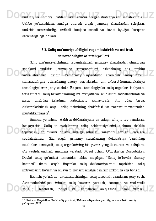 hududiy   va   ijtimoiy   jihatdan   maxsus   yo‘naltirilgan   strategiyalarni   ishlab   chiqish.
Ushbu   yo‘nalishlarni   amalga   oshirish   orqali   jismoniy   shaxslardan   soliqlarni
undirish   samaradorligi   sezilarli   darajada   oshadi   va   davlat   byudjeti   barqaror
daromadga ega bo‘ladi.
3.2.  Soliq ma’muriyatchiligini raqamlashtirish va undirish
samaradorligini oshirish yo‘llari
Soliq   ma’muriyatchiligini   raqamlashtirish   jismoniy   shaxslardan   olinadigan
soliqlarni   undirish   jarayonida   samaradorlikni   oshirishning   eng   muhim
yo‘nalishlaridan   biridir.   Zamonaviy   iqtisodiyot   sharoitida   soliq   tizimi
samaradorligini   oshirishning   asosiy   vositalaridan   biri   axborot-kommunikatsiya
texnologiyalarini   joriy   etishdir.   Raqamli   texnologiyalar   soliq   organlari   faoliyatini
tezlashtiradi,   soliq   to‘lovchilarning   majburiyatlarini   aniqlashni   soddalashtiradi   va
inson   omilidan   keladigan   xatoliklarni   kamaytiradi.   Shu   bilan   birga,
elektronlashtirish   orqali   soliq   tizimining   shaffofligi   va   nazorat   mexanizmlari
mustahkamlanadi 7
.
Birinchi yo‘nalish -  elektron deklaratsiyalar va onlayn soliq to‘lov tizimlarini
kengaytirish .   Soliq   to‘lovchilarning   soliq   deklaratsiyalarini   elektron   shaklda
topshirishi,   to‘lovlarni   onlayn   amalga   oshirishi   jarayonni   sezilarli   darajada
soddalashtiradi.   Shu   orqali   jismoniy   shaxslarning   deklaratsiya   berishdagi
xatoliklari   kamayadi,   soliq   organlarining   ish   yukini   yengillashtiradi   va   soliqlarni
o‘z   vaqtida   undirish   imkonini   yaratadi.   Misol   uchun,   O‘zbekiston   Respublikasi
Davlat   soliq   qo‘mitasi   tomonidan   ishlab   chiqilgan   “Soliq   to‘lovchi   shaxsiy
kabineti”   tizimi   orqali   fuqarolar   soliq   deklaratsiyalarini   topshirish,   soliq
imtiyozlarini ko‘rish va onlayn to‘lovlarni amalga oshirish imkoniga ega bo‘ladi.
Ikkinchi yo‘nalish -  avtomatlashtirilgan soliq hisoblash tizimlarini joriy etish .
Avtomatlashtirilgan   tizimlar   soliq   bazasini   yaratish,   daromad   va   mol-mulk
solig‘ini   hisoblash,   penya   va   jarimalarni   aniqlashda   inson   xatosini
7
  O‘zbekiston Respublikasi Davlat soliq qo‘mitasi, “Elektron soliq ma’muriyatchiligi va xizmatlari” - rasmiy 
yo‘riqnoma, 2023.
24 