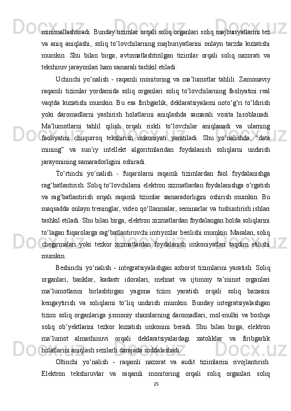 minimallashtiradi. Bunday tizimlar orqali soliq organlari soliq majburiyatlarini tez
va   aniq   aniqlashi,   soliq   to‘lovchilarning   majburiyatlarini   onlayn   tarzda   kuzatishi
mumkin.   Shu   bilan   birga,   avtomatlashtirilgan   tizimlar   orqali   soliq   nazorati   va
tekshiruv jarayonlari ham samarali tashkil etiladi.
Uchinchi   yo‘nalish   -   raqamli   monitoring   va   ma’lumotlar   tahlili .   Zamonaviy
raqamli   tizimlar   yordamida   soliq   organlari   soliq   to‘lovchilarning   faoliyatini   real
vaqtda   kuzatishi   mumkin.   Bu   esa   firibgarlik,   deklaratsiyalarni   noto‘g‘ri   to‘ldirish
yoki   daromadlarni   yashirish   holatlarini   aniqlashda   samarali   vosita   hisoblanadi.
Ma’lumotlarni   tahlil   qilish   orqali   riskli   to‘lovchilar   aniqlanadi   va   ularning
faoliyatini   chuqurroq   tekshirish   imkoniyati   yaratiladi.   Shu   yo‘nalishda,   “data
mining”   va   sun’iy   intellekt   algoritmlaridan   foydalanish   soliqlarni   undirish
jarayonining samaradorligini oshiradi.
To‘rtinchi   yo‘nalish   -   fuqarolarni   raqamli   tizimlardan   faol   foydalanishga
rag‘batlantirish . Soliq to‘lovchilarni elektron xizmatlardan foydalanishga o‘rgatish
va   rag‘batlantirish   orqali   raqamli   tizimlar   samaradorligini   oshirish   mumkin.   Bu
maqsadda onlayn treninglar, video qo‘llanmalar, seminarlar va tushuntirish ishlari
tashkil etiladi. Shu bilan birga, elektron xizmatlardan foydalangan holda soliqlarini
to‘lagan fuqarolarga rag‘batlantiruvchi imtiyozlar berilishi mumkin. Masalan, soliq
chegirmalari   yoki   tezkor   xizmatlardan   foydalanish   imkoniyatlari   taqdim   etilishi
mumkin.
Beshinchi   yo‘nalish   -   integratsiyalashgan   axborot   tizimlarini   yaratish .   Soliq
organlari,   banklar,   kadastr   idoralari,   mehnat   va   ijtimoiy   ta’minot   organlari
ma’lumotlarini   birlashtirgan   yagona   tizim   yaratish   orqali   soliq   bazasini
kengaytirish   va   soliqlarni   to‘liq   undirish   mumkin.   Bunday   integratsiyalashgan
tizim   soliq   organlariga   jismoniy   shaxslarning   daromadlari,   mol-mulki   va   boshqa
soliq   ob’yektlarini   tezkor   kuzatish   imkonini   beradi.   Shu   bilan   birga,   elektron
ma’lumot   almashinuvi   orqali   deklaratsiyalardagi   xatoliklar   va   firibgarlik
holatlarini aniqlash sezilarli darajada soddalashadi.
Oltinchi   yo‘nalish   -   raqamli   nazorat   va   audit   tizimlarini   rivojlantirish .
Elektron   tekshiruvlar   va   raqamli   monitoring   orqali   soliq   organlari   soliq
25 