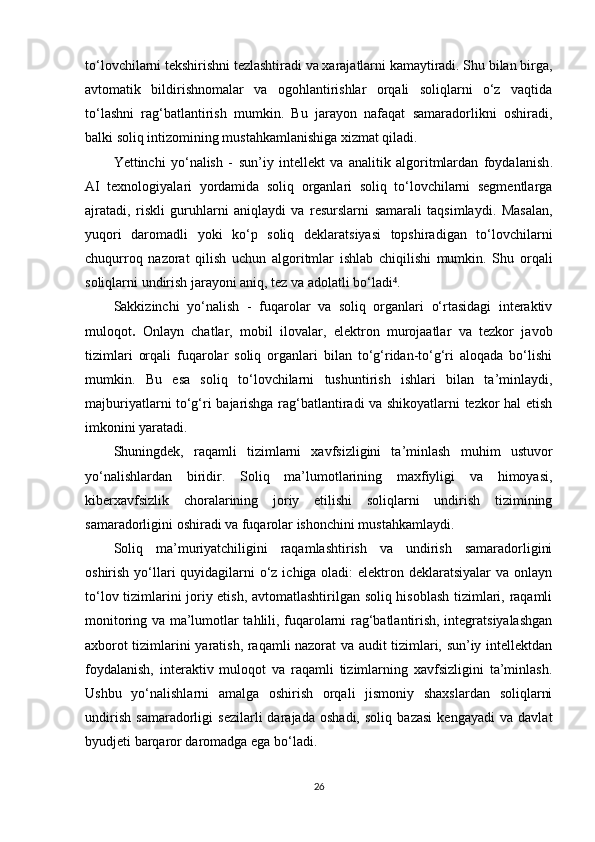 to‘lovchilarni tekshirishni tezlashtiradi va xarajatlarni kamaytiradi. Shu bilan birga,
avtomatik   bildirishnomalar   va   ogohlantirishlar   orqali   soliqlarni   o‘z   vaqtida
to‘lashni   rag‘batlantirish   mumkin.   Bu   jarayon   nafaqat   samaradorlikni   oshiradi,
balki soliq intizomining mustahkamlanishiga xizmat qiladi.
Yettinchi   yo‘nalish   -   sun’iy   intellekt   va   analitik   algoritmlardan   foydalanish .
AI   texnologiyalari   yordamida   soliq   organlari   soliq   to‘lovchilarni   segmentlarga
ajratadi,   riskli   guruhlarni   aniqlaydi   va   resurslarni   samarali   taqsimlaydi.   Masalan,
yuqori   daromadli   yoki   ko‘p   soliq   deklaratsiyasi   topshiradigan   to‘lovchilarni
chuqurroq   nazorat   qilish   uchun   algoritmlar   ishlab   chiqilishi   mumkin.   Shu   orqali
soliqlarni undirish jarayoni aniq, tez va adolatli bo‘ladi .⁴
Sakkizinchi   yo‘nalish   -   fuqarolar   va   soliq   organlari   o‘rtasidagi   interaktiv
muloqot .   Onlayn   chatlar,   mobil   ilovalar,   elektron   murojaatlar   va   tezkor   javob
tizimlari   orqali   fuqarolar   soliq   organlari   bilan   to‘g‘ridan-to‘g‘ri   aloqada   bo‘lishi
mumkin.   Bu   esa   soliq   to‘lovchilarni   tushuntirish   ishlari   bilan   ta’minlaydi,
majburiyatlarni to‘g‘ri bajarishga rag‘batlantiradi va shikoyatlarni tezkor hal etish
imkonini yaratadi.
Shuningdek,   raqamli   tizimlarni   xavfsizligini   ta’minlash   muhim   ustuvor
yo‘nalishlardan   biridir.   Soliq   ma’lumotlarining   maxfiyligi   va   himoyasi,
kiberxavfsizlik   choralarining   joriy   etilishi   soliqlarni   undirish   tizimining
samaradorligini oshiradi va fuqarolar ishonchini mustahkamlaydi.
Soliq   ma’muriyatchiligini   raqamlashtirish   va   undirish   samaradorligini
oshirish yo‘llari quyidagilarni o‘z ichiga oladi:  elektron deklaratsiyalar  va onlayn
to‘lov tizimlarini joriy etish, avtomatlashtirilgan soliq hisoblash tizimlari, raqamli
monitoring va ma’lumotlar tahlili, fuqarolarni rag‘batlantirish, integratsiyalashgan
axborot tizimlarini yaratish, raqamli nazorat va audit tizimlari, sun’iy intellektdan
foydalanish,   interaktiv   muloqot   va   raqamli   tizimlarning   xavfsizligini   ta’minlash.
Ushbu   yo‘nalishlarni   amalga   oshirish   orqali   jismoniy   shaxslardan   soliqlarni
undirish   samaradorligi   sezilarli   darajada   oshadi,   soliq   bazasi   kengayadi   va   davlat
byudjeti barqaror daromadga ega bo‘ladi.
26 