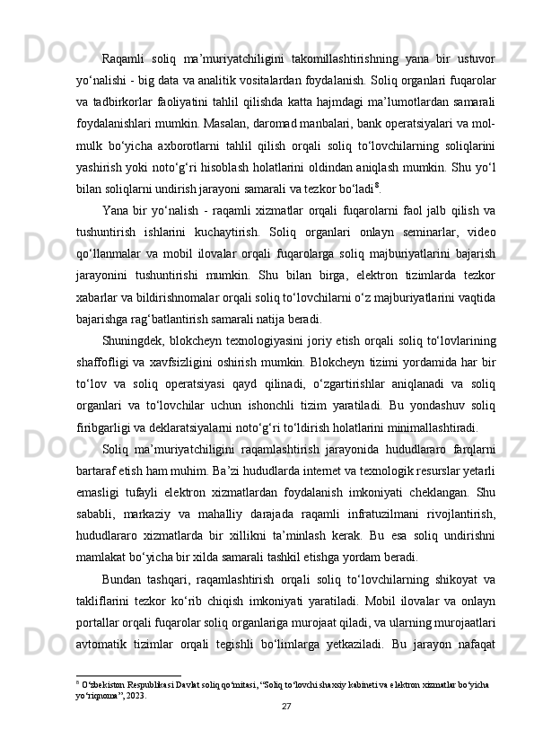 Raqamli   soliq   ma’muriyatchiligini   takomillashtirishning   yana   bir   ustuvor
yo‘nalishi -  big data va analitik vositalardan foydalanish . Soliq organlari fuqarolar
va   tadbirkorlar   faoliyatini   tahlil   qilishda   katta   hajmdagi   ma’lumotlardan   samarali
foydalanishlari mumkin. Masalan, daromad manbalari, bank operatsiyalari va mol-
mulk   bo‘yicha   axborotlarni   tahlil   qilish   orqali   soliq   to‘lovchilarning   soliqlarini
yashirish yoki noto‘g‘ri hisoblash holatlarini oldindan aniqlash mumkin. Shu yo‘l
bilan soliqlarni undirish jarayoni samarali va tezkor bo‘ladi 8
.
Yana   bir   yo‘nalish   -   raqamli   xizmatlar   orqali   fuqarolarni   faol   jalb   qilish   va
tushuntirish   ishlarini   kuchaytirish .   Soliq   organlari   onlayn   seminarlar,   video
qo‘llanmalar   va   mobil   ilovalar   orqali   fuqarolarga   soliq   majburiyatlarini   bajarish
jarayonini   tushuntirishi   mumkin.   Shu   bilan   birga,   elektron   tizimlarda   tezkor
xabarlar va bildirishnomalar orqali soliq to‘lovchilarni o‘z majburiyatlarini vaqtida
bajarishga rag‘batlantirish samarali natija beradi.
Shuningdek,   blokcheyn texnologiyasini  joriy etish   orqali  soliq  to‘lovlarining
shaffofligi   va  xavfsizligini  oshirish   mumkin.  Blokcheyn   tizimi   yordamida  har  bir
to‘lov   va   soliq   operatsiyasi   qayd   qilinadi,   o‘zgartirishlar   aniqlanadi   va   soliq
organlari   va   to‘lovchilar   uchun   ishonchli   tizim   yaratiladi.   Bu   yondashuv   soliq
firibgarligi va deklaratsiyalarni noto‘g‘ri to‘ldirish holatlarini minimallashtiradi.
Soliq   ma’muriyatchiligini   raqamlashtirish   jarayonida   hududlararo   farqlarni
bartaraf etish   ham muhim. Ba’zi hududlarda internet va texnologik resurslar yetarli
emasligi   tufayli   elektron   xizmatlardan   foydalanish   imkoniyati   cheklangan.   Shu
sababli,   markaziy   va   mahalliy   darajada   raqamli   infratuzilmani   rivojlantirish,
hududlararo   xizmatlarda   bir   xillikni   ta’minlash   kerak.   Bu   esa   soliq   undirishni
mamlakat bo‘yicha bir xilda samarali tashkil etishga yordam beradi.
Bundan   tashqari,   raqamlashtirish   orqali   soliq   to‘lovchilarning   shikoyat   va
takliflarini   tezkor   ko‘rib   chiqish   imkoniyati   yaratiladi.   Mobil   ilovalar   va   onlayn
portallar orqali fuqarolar soliq organlariga murojaat qiladi, va ularning murojaatlari
avtomatik   tizimlar   orqali   tegishli   bo‘limlarga   yetkaziladi.   Bu   jarayon   nafaqat
8
 O‘zbekiston Respublikasi Davlat soliq qo‘mitasi, “Soliq to‘lovchi shaxsiy kabineti va elektron xizmatlar bo‘yicha 
yo‘riqnoma”, 2023.
27 