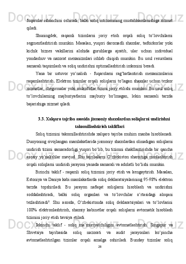 fuqarolar ishonchini oshiradi, balki soliq intizomining mustahkamlanishiga xizmat
qiladi.
Shuningdek,   raqamli   tizimlarni   joriy   etish   orqali   soliq   to‘lovchilarni
segmentlashtirish   mumkin.  Masalan,   yuqori  daromadli  shaxslar,   tadbirkorlar   yoki
kichik   biznes   vakillarini   alohida   guruhlarga   ajratib,   ular   uchun   individual
yondashuv   va   nazorat   mexanizmlari   ishlab   chiqish   mumkin.   Bu   usul   resurslarni
samarali taqsimlash va soliq undirishni optimallashtirish imkonini beradi.
Yana   bir   ustuvor   yo‘nalish   -   fuqarolarni   rag‘batlantirish   mexanizmlarini
raqamlashtirish .   Elektron  tizimlar   orqali   soliqlarni  to‘lagan  shaxslar   uchun  tezkor
xizmatlar, chegirmalar yoki mukofotlar tizimi joriy etilishi mumkin. Bu usul soliq
to‘lovchilarning   majburiyatlarini   majburiy   bo‘lmagan,   lekin   samarali   tarzda
bajarishiga xizmat qiladi.
3.3.  Xalqaro tajriba asosida jismoniy shaxslardan soliqlarni undirishni
takomillashtirish takliflari
Soliq   tizimini   takomillashtirishda   xalqaro   tajriba   muhim   manba   hisoblanadi.
Dunyoning rivojlangan mamlakatlarida jismoniy shaxslardan olinadigan soliqlarni
undirish tizimi samaradorligi yuqori bo‘lib, bu tizimni shakllantirishda bir qancha
asosiy   yo‘nalishlar   mavjud.   Shu   tajribalarni   O‘zbekiston   sharoitiga   moslashtirish
orqali soliqlarni undirish jarayoni yanada samarali va adolatli bo‘lishi mumkin.
Birinchi   taklif   -   raqamli   soliq   tizimini   joriy   etish   va   kengaytirish .   Masalan,
Estoniya va Daniya kabi mamlakatlarda soliq deklaratsiyalarining 95-98% elektron
tarzda   topshiriladi.   Bu   jarayon   nafaqat   soliqlarni   hisoblash   va   undirishni
soddalashtiradi,   balki   soliq   organlari   va   to‘lovchilar   o‘rtasidagi   aloqani
tezlashtiradi².   Shu   asosda,   O‘zbekistonda   soliq   deklaratsiyalari   va   to‘lovlarini
100%   elektronlashtirish,   shaxsiy   kabinetlar   orqali   soliqlarni   avtomatik   hisoblash
tizimini joriy etish tavsiya etiladi.
Ikkinchi   taklif   -   soliq   ma’muriyatchiligini   avtomatlashtirish .   Singapur   va
Shvetsiya   tajribasida   soliq   nazorati   va   audit   jarayonlari   ko‘pincha
avtomatlashtirilgan   tizimlar   orqali   amalga   oshiriladi.   Bunday   tizimlar   soliq
28 